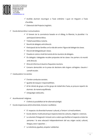 Generalitat de Catalunya
Departament d'Educació
Escola Les Arrels
C/ Alfons Moré s/n
17190 Salt
972.234699
b7009850@xtec.cat
10
 Acollida alumnat nouvingut: a l’aula ordinària i quan en tinguem a l’aula
d’acollida.
 Elaboració del Projecte Lingüístic.
 Escola democrática i comunicadora:
 El foment de la convivència basada en el diàleg, la llibertat, la pluralitat i la
participació democràtica.
 Treball assemblea a tutoria.
 Reunió de delegats amb direcció.
 Participació de les famílies: en la vida del centre i figura del delegat de classe.
 Elecció del delegat/da per classe.
 Posada en comú a nivell de tutoria de les reunions de delegats.
 Els delegats i delegades recullen propostes de les clases i les porten a la reunió
amb direcció.
 Direcció informa al claustre d’aquestes reunions.
 Consens democràtic en la presa de decisions dels òrgans col·legiats: claustre i
consell escolar.
 Coeducadora i no sexista:
 S’eviten conductes sexistes.
 Igualtat de tasques i responsabilitats.
 Al fer divisió de grups o al fer grups de treball dins l’aula, es procura repartir els
alumnes de manera equilibrada.
 Llenguatge coeducatiu.
 Aconfessional i religiosa:
 S’oferta la possibilitat de fer alternativa/religió.
 Escola respectuosa amb la diversitat, inclusiva i acollidora:
 El respecte a la diversitat humana i cultural, a l’entorn i al medi ambient.
 Escola oberta i multicultural que respecta totes les cultures, religions i creences.
 La voluntat d'integració i inclusió com a valors que faciliten el respecte a totes les
persones i la seva educació independentment del seu origen social, cultural,
llengua, sexe i capacitat. -.
 La tolerància, igualtat, empatia i solidaritat.
 