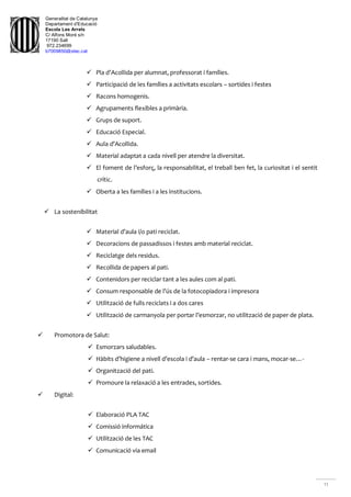 Generalitat de Catalunya
Departament d'Educació
Escola Les Arrels
C/ Alfons Moré s/n
17190 Salt
972.234699
b7009850@xtec.cat
11
 Pla d’Acollida per alumnat, professorat i famílies.
 Participació de les famílies a activitats escolars – sortides i festes
 Racons homogenis.
 Agrupaments flexibles a primària.
 Grups de suport.
 Educació Especial.
 Aula d’Acollida.
 Material adaptat a cada nivell per atendre la diversitat.
 El foment de l’esforç, la responsabilitat, el treball ben fet, la curiositat i el sentit
crític.
 Oberta a les famílies i a les institucions.
 La sostenibilitat
 Material d’aula i/o pati reciclat.
 Decoracions de passadissos i festes amb material reciclat.
 Reciclatge dels residus.
 Recollida de papers al pati.
 Contenidors per reciclar tant a les aules com al pati.
 Consum responsable de l’ús de la fotocopiadora i impresora
 Utilització de fulls reciclats i a dos cares
 Utilització de carmanyola per portar l’esmorzar, no utilització de paper de plata.
 Promotora de Salut:
 Esmorzars saludables.
 Hàbits d’higiene a nivell d’escola i d’aula – rentar-se cara i mans, mocar-se…-
 Organització del pati.
 Promoure la relaxació a les entrades, sortides.
 Digital:
 Elaboració PLA TAC
 Comissió informática
 Utilització de les TAC
 Comunicació via email
 