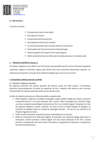 Generalitat de Catalunya
Departament d'Educació
Escola Les Arrels
C/ Alfons Moré s/n
17190 Salt
972.234699
b7009850@xtec.cat
13
La Visió de futur...
L’escola Les Arrels...
 Et prepara per assolir nous reptes
 Està oberta a l’entorn
 Compromesa amb les persones
 Amb projectes d’innovació constant
 Es mostra afavoridora de la inclusió: atenent a la diversitat
 Potenciadora de l’autonomia davant l’aprenentatge
 Desenvolupadora de l’esperit crític i la participació
 Vetlla constantment per la millora dels resultats educatius i la cohesió social.
5. PROJECTE LINGÜÍSTIC (Annex 1)
El Projecte Lingüístic es pot definir com l’instrument que possibilita que els centres educatius organitzin
i gestionin, seguint la normativa vigent, però alhora amb certa autonomia determinats aspectes en
referència al tractament curricular de les diferents llengües que es fan servir al centre.
6. DECISIONS CURRICULARS DEL CENTRE
6.1. Prioritats i objectius educatius
Els objectius prioritaris del sistema educatiu del sistema català són l’èxit escolar i l’excel·lència
educativa, desenvolupament al màxim les capacitats de tots i cadascun dels alumnes com a principi
fonamentador de l’equitat i garantia, alhora, de la cohesió social.
Dividim els objectius educatius en diferents àmbits competencials:
 Àmbit lingüístic: l’objectiu és treballar les llengües: català, castellà i anglès per arribar a una bona
comprensió lectora i una bona expressió oral i escrita. Volem aconseguir que l’alumnat tingui
una bona competència plurilingüe i plurisocial per fer-lo un ciutadà integrat i competent en tots
els aspectes lingüístics, socials i culturals. Per això es farà un treball integrat de llengües. Es
tractaran les llengües tenint en compte les tipologies textuals. Tot això es veu reflectit en el
Projecte lingüístic de centre.
 Àmbit científic-matemàtic: Importància de les matemàtiques i les ciències.
 Àmbit de tractament de la informació digital: És important que l’alumnat sàpiga seleccionar la
informació i donem prioritat a l’àmbit digital. Per això estem elaborant el Pla TAC i donem
prioritat a l’equipament del centre (aula informàtica o equipament de pissarres o projectors),
formació del professorat...
 