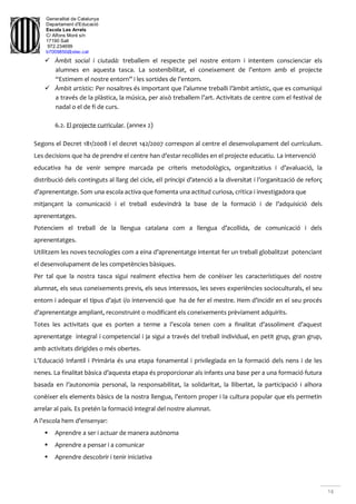 Generalitat de Catalunya
Departament d'Educació
Escola Les Arrels
C/ Alfons Moré s/n
17190 Salt
972.234699
b7009850@xtec.cat
14
 Àmbit social i ciutadà: treballem el respecte pel nostre entorn i intentem conscienciar els
alumnes en aquesta tasca. La sostenibilitat, el coneixement de l’entorn amb el projecte
“Estimem el nostre entorn” i les sortides de l’entorn.
 Àmbit artístic: Per nosaltres és important que l’alumne treballi l’àmbit artístic, que es comuniqui
a través de la plàstica, la música, per això treballem l’art. Activitats de centre com el festival de
nadal o el de fi de curs.
6.2. El projecte curricular. (annex 2)
Segons el Decret 181/2008 i el decret 142/2007 correspon al centre el desenvolupament del currículum.
Les decisions que ha de prendre el centre han d’estar recollides en el projecte educatiu. La intervenció
educativa ha de venir sempre marcada pe criteris metodològics, organitzatius i d’avaluació, la
distribució dels continguts al llarg del cicle, ell principi d’atenció a la diversitat i l’organització de reforç
d’aprenentatge. Som una escola activa que fomenta una actitud curiosa, crítica i investigadora que
mitjançant la comunicació i el treball esdevindrà la base de la formació i de l’adquisició dels
aprenentatges.
Potenciem el treball de la llengua catalana com a llengua d’acollida, de comunicació i dels
aprenentatges.
Utilitzem les noves tecnologies com a eina d’aprenentatge intentat fer un treball globalitzat potenciant
el desenvolupament de les competències bàsiques.
Per tal que la nostra tasca sigui realment efectiva hem de conèixer les característiques del nostre
alumnat, els seus coneixements previs, els seus interessos, les seves experiències socioculturals, el seu
entorn i adequar el tipus d’ajut i/o intervenció que ha de fer el mestre. Hem d’incidir en el seu procés
d’aprenentatge ampliant, reconstruint o modificant els coneixements prèviament adquirits.
Totes les activitats que es porten a terme a l’escola tenen com a finalitat d’assoliment d’aquest
aprenentatge integral i competencial i ja sigui a través del treball individual, en petit grup, gran grup,
amb activitats dirigides o més obertes.
L’Educació Infantil i Primària és una etapa fonamental i privilegiada en la formació dels nens i de les
nenes. La finalitat bàsica d’aquesta etapa és proporcionar als infants una base per a una formació futura
basada en l’autonomia personal, la responsabilitat, la solidaritat, la llibertat, la participació i alhora
conèixer els elements bàsics de la nostra llengua, l’entorn proper i la cultura popular que els permetin
arrelar al país. Es pretén la formació integral del nostre alumnat.
A l’escola hem d’ensenyar:
 Aprendre a ser i actuar de manera autònoma
 Aprendre a pensar i a comunicar
 Aprendre descobrir i tenir iniciativa
 