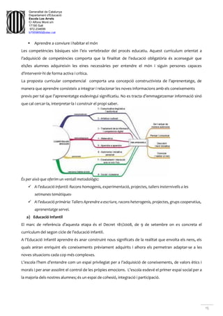 Generalitat de Catalunya
Departament d'Educació
Escola Les Arrels
C/ Alfons Moré s/n
17190 Salt
972.234699
b7009850@xtec.cat
15
 Aprendre a conviure i habitar el món
Les competències bàsiques són l’eix vertebrador del procés educatiu. Aquest currículum orientat a
l’adquisició de competències comporta que la finalitat de l’educació obligatòria és aconseguir que
els/les alumnes adquireixin les eines necessàries per entendre el món i siguin persones capaces
d’intervenir-hi de forma activa i crítica.
La proposta curricular competencial comporta una concepció constructivista de l’aprenentatge, de
manera que aprendre consisteix a integrar i relacionar les noves informacions amb els coneixements
previs per tal que l’aprenentatge esdevingui significatiu. No es tracta d’emmagatzemar informació sinó
que cal cercar-la, interpretar-la i construir el propi saber.
És per això que oferim un ventall metodològic:
 A l’educació Infantil: Racons homogenis, experimentació, projectes, tallers insternivells a les
setmanes temàtiques-
 A l’educació primària: Tallers Aprendre a escriure, racons heterogenis, projectes, grups cooperatius,
aprenentatge servei.
a) Educació Infantil
El marc de referència d’aquesta etapa és el Decret 181/2008, de 9 de setembre on es concreta el
currículum del segon cicle de l’educació infantil.
A l’Educació Infantil aprendre és anar construint nous significats de la realitat que envolta els nens, els
quals aniran enriquint els coneixements prèviament adquirits i alhora els permetran adaptar-se a les
noves situacions cada cop més complexes.
L’escola l’hem d’entendre com un espai privilegiat per a l’adquisició de coneixements, de valors ètics i
morals i per anar assolint el control de les pròpies emocions. L’escola esdevé el primer espai social per a
la majoria dels nostres alumnes; és un espai de cohesió, integració i participació.
 