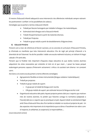 Generalitat de Catalunya
Departament d'Educació
Escola Les Arrels
C/ Alfons Moré s/n
17190 Salt
972.234699
b7009850@xtec.cat
16
El mestre d’educació infantil adequarà la seva intervenció a les diferències individuals sempre valorant-
les positivament i confiant en les possibilitats de cadascú.
Estratègies que es porten a terme a Educació Infantil:
 Treball per Racons homogenis per treballar la llengua i les matemàtiques.
 Estimulació de la llengua oral a Educació infantil.
 Treball d’experimentació a partir de materials diversos.
 Treball per Projectes
 Treball en grups reduïts a partir de desdoblaments d’algunes àrees
b) Educació Primària
Prenent com a marc de referència el Decret 142/2007, on es concreta el currículum d’Educació Primària,
ja d’entrada es manifesta que tota intervenció educativa s’ha de regir pel principi d’atenció a la
diversitat de tot l’alumnat i ha de fer possible i viable una escola realment inclusiva, on tothom hi tingui
cabuda i s’hi senti atès.
Pensem que la finalitat més important d’aquesta etapa educativa és que els/les nostres alumnes
adquireixin les eines necessàries per entendre el món en el que viuen , i posar les bases perquè
esdevinguin persones capaces d’intervenir activament i crítica a la societat tant diversa i en constant
canvi.
Així doncs a la nostra escola portem a terme diferents estratègies:
 Agrupaments flexibles en àrees instrumentals (llengua catalana i matemàtiques)
 Treball per projectes
 Treball en grups reduïts de suport:
o CI grups per al treball de llengua oral i escrita
o CM grups reduïts de suport per estimular lectura i/o llengua escrita i oral
 Organització educativa dels patis: Aquest projecte parteix dels jocs i esports que motiven
més als nostres alumnes. Es pretén que l’alumne conegui la normativa (adaptada a
l’escola) dels jocs o esports que es practiquen al pati. Aquest treball va estretament lligat
amb l’àrea d’educació física des d’on també es treballa i es recolza el projecte de pati. Un
des aspectes més importants és la importància que es dóna a l’assoliment de valors com:
el respecte, la solidaritat, la cooperació, la responsabilitat....
(veure document annex)
 