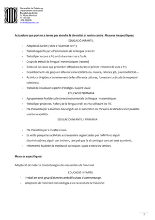 Generalitat de Catalunya
Departament d'Educació
Escola Les Arrels
C/ Alfons Moré s/n
17190 Salt
972.234699
b7009850@xtec.cat
18
Actuacions que portem a terme per atendre la diversitat al nostre centre Mesures inespecífiques:
EDUCACIÓ INFANTIL
- Adaptació durant 7 dies a l’alumnat de P-3
- Treball específic per a l’estimulació de la llengua oral a EI
- Treball per racons a P-3 amb dues mestres a l’aula.
- Grups de treball de llengua i matemàtiques (racons)
- Detecció de casos que presenten dificultats durant el primer trimestre de curs a P-3
- Desdoblaments de grups en diferents àrees:biblioteca, música, ciències 3/6, psicomotricitat....
- Activitats dirigides al coneixement de les diferents cultures, fomentant actituds de respecte i
tolerància.
- Treball de vocabulari a partir d’imatges. Suport visual
EDUCACIÓ PRIMÀRIA
- Agrupaments flexibles a les àrees instrumentals de llengua i matemàtiques
- Treball per projectes. Reforç de la llengua oral i escrita utilitzant les TIC
- Pla d’Acollida per a alumnes nouvinguts on es concreten les mesures destinades a fer possible
una bona acollida.
EDUCACIÓ INFANTIL I PRIMÀRIA
- Pla d’Acollida per a mestres nous.
- Es vetlla perquè les activitats extraescolars organitzades per l’AMPA no siguin
discriminatòries, siguin per tothom, tant pel que fa al contingut com pel cost econòmic.
- Informem i facilitem la tramitació de beques i ajuts a totes les famílies
Mesures específiques:
Adaptació de material i metodologia a les necessitats de l’alumnat
EDUCACIÓ INFANTIL
- Treball en petit grup d’alumnes amb dificultats d’aprenentatge.
- Adaptació de material i metodologia a les necessitats de l’alumnat
 