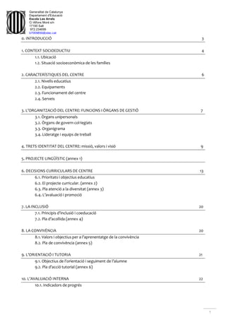 Generalitat de Catalunya
Departament d'Educació
Escola Les Arrels
C/ Alfons Moré s/n
17190 Salt
972.234699
b7009850@xtec.cat
1
0. INTRODUCCIÓ 3
1. CONTEXT SOCIOEDUCTIU 4
1.1. Ubicació
1.2. Situació socioeconòmica de les famílies
2. CARACTERÍSTIQUES DEL CENTRE 6
2.1. Nivells educatius
2.2. Equipaments
2.3. Funcionament del centre
2.4. Serveis
3. L’ORGANITZACIÓ DEL CENTRE: FUNCIONS I ÒRGANS DE GESTIÓ 7
3.1. Òrgans unipersonals
3.2. Òrgans de govern col·legiats
3.3. Organigrama
3.4. Lideratge i equips de treball
4. TRETS IDENTITAT DEL CENTRE: missió, valors i visió 9
5. PROJECTE LINGÜÍSTIC (annex 1)
6. DECISIONS CURRICULARS DE CENTRE 13
6.1. Prioritats i objectius educatius
6.2. El projecte curricular. (annex 2)
6.3. Pla atenció a la diversitat (annex 3)
6.4. L’avaluació i promoció
7. LA INCLUSIÓ 20
7.1. Principis d’inclusió i coeducació
7.2. Pla d’acollida (annex 4)
8. LA CONVIVÈNCIA 20
8.1. Valors i objectius per a l’aprenentatge de la convivència
8.2. Pla de convivència (annex 5)
9. L’ORIENTACIÓ I TUTORIA 21
9.1. Objectius de l’orientació i seguiment de l’alumne
9.2. Pla d’acció tutorial (annex 6)
10. L’AVALUACIÓ INTERNA 22
10.1. Indicadors de progrés
 