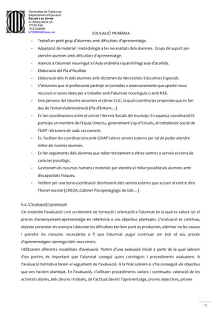 Generalitat de Catalunya
Departament d'Educació
Escola Les Arrels
C/ Alfons Moré s/n
17190 Salt
972.234699
b7009850@xtec.cat
19
EDUCACIÓ PRIMÀRIA
- Treball en petit grup d’alumnes amb dificultats d’aprenentatge.
- Adaptació de material i metodologia a les necessitats dels alumnes. Grups de suport per
atendre alumnes amb dificultats d’aprenentatge.
- Atenció a l’alumnat nouvingut a l’Aula ordinària i quan hi hagi aula d’acollida.
- Elaboració del Pla d’Acollida
- Elaboració dels PI dels alumnes amb dictàmen de Necessitats Educatives Especials
- S’afavoreix que el professorat participi en jornades o assessoraments que aportin nous
recursos o noves idees per a treballar amb l’alumnat nouvinguts o amb NEE.
- Una persona del claustre assumeix el càrrec CLIC, la qual coordina les propostes que es fan
des de l’entorn/administració (Pla d’Entorn....)
- Es fan coordinacions entre el centre i Serveis Socials del municipi. En aquesta coordinació hi
participa un membre de l’Equip Directiu, generalment Cap d’Estudis, el treballador Social de
l’EAP i els tutors de cada cas concret.
- Es faciliten les coordinacions amb CDIAP i altres serveis externs per tal de poder atendre
millor els nostres alumnes.
- Es fan seguiments dels alumnes que reben tractament a altres centres o serveis externs de
caràcter psicològic.
- Gestionem els recursos humans i materials per atendre el millor possible els alumnes amb
discapacitats físiques.
- Vetllem per una bona coordinació dels horaris dels serveis externs que actuen al centre dins
l’horari escolar (CREDA, Gabinet Psicopedagògic de Salt....)
6.4. L’avaluació i promoció
Cal entendre l'avaluació com un element de formació i orientació a l'alumnat en la qual es valora tot el
procés d'ensenyament-aprenentatge en referència a uns objectius plantejats. L’avaluació és contínua,
objecte constatar els avenços i detectar les dificultats tan bon punt es produeixin, esbrinar-ne les causes
i prendre les mesures necessàries a fi que l’alumnat pugui continuar am èxit el seu procés
d’aprenentatges i aprengui dels seus errors.
Utilitzarem diferents modalitats d’avaluació. Partim d’una avaluació inicial a partir de la qual sabrem
d’on partim, és important que l’alumnat conegui quins continguts i procediments avaluarem. A
l’avaluació formativa farem el seguiment de l’avaluació. A la final sabrem si s’ha conseguit els objectius
que ens havíem plantejat. En l’avaluació, s’utilitzen procediments variats i continuats: valoració de les
activitats diàries, dels deures i treballs, de l'actitud davant l'aprenentatge, proves objectives, proves
 