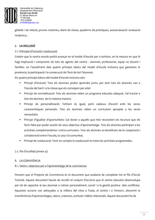 Generalitat de Catalunya
Departament d'Educació
Escola Les Arrels
C/ Alfons Moré s/n
17190 Salt
972.234699
b7009850@xtec.cat
20
globals i de relació, proves creatives, diaris de classe, quaderns de pràctiques, autoavaluació i avaluació
recíproca,.
7. LA INCLUSIÓ
7.1. Principis d’inclusió i coeducació
Creiem que la nostra escola podrà avançar en el model d’escola per a tothom, en la mesura en que hi
hagi implicació i compromís de tots els agents del centre - alumnat, professorat, equip no docent i
famílies- en l’assoliment dels quatre principis bàsics del model d’escola inclusiva que garanteix la
presència, la participació i la consecució de l’èxit de tot l’alumnat.
Els quatre principis bàsics del model d’escola inclusiva són:
 Principi d’inclusió: Tots els alumnes poden aprendre junts, per tant tots els alumnes van a
l’escola del barri i a la classe que els correspon per edat
 Principi de normalització: Tots els alumnes reben un programa educatiu adequat. Cal tractar a
tots els alumnes de la mateixa manera.
 Principi de personalització: Tothom és igual, però cadascú d’acord amb les seves
característiques personals. Tots els alumnes reben un currículum apropiat a les seves
necessitats.
 Principi d’igualtat d’oportunitats: Cal donar a aquells que més necessiten els recursos que els
facin falta per poder assolir els seus objectius d’aprenentatge. Tots els alumnes participen a les
activitats complementàries i extra-curriculars. Tots els alumnes es beneficien de la cooperació i
col·laboració entre l’escola, la casa i la comunitat.
 Principi de coeducació: Tenir en compte la coeducació en totes les activitats programades.
7.2. Pla d’acollida (annex 4)
8. LA CONVIVÈNCIA
8.1. Valors i objectius per a l’aprenentatge de la convivencia:
Pensem que el Projecte de Convivència és el document que acabaria de completar tot el Pla d’Acció
Tutorial. Aquest document hauria de recollir el conjunt d’accions que el centre educatiu desenvolupa
per tal de capacitar al seu alumnat a créixer personalment, social i a la gestió positiva dels conflictes.
Aquestes accions van adreçades a la millora del clina a l’aula, al centre i a l’entorn, afavorint la
transferència d’aprenentatges, valors, creences, actituds i hàbits relacionals. Aquest document ha de
 