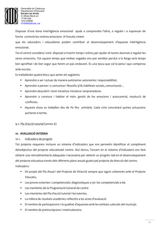 Generalitat de Catalunya
Departament d'Educació
Escola Les Arrels
C/ Alfons Moré s/n
17190 Salt
972.234699
b7009850@xtec.cat
22
Disposar d’una bona intel·ligència emocional ajuda a comprendre l’altre, a regular i a expressar de
forma correcta les nostres emocions. A l’escola creiem
que els educadors i educadores podem contribuir al desenvolupament d’aquesta intel·ligència
emocional.
Tot el centre considera i està disposat a invertir temps i esforç per ajudar el nostre alumnat a regular les
seves emocions. Tot aquest temps que moltes vegades ens pot semblar perdut a la llarga serà temps
ben aprofitat i de ben segur que farem un pas endavant. És una tasca que val la pena i que compensa
amb escreix.
Es treballarien quatre blocs que serien els següents:
 Aprendre a ser i actuar de manera autònoma: autonomia i responsabilitat.
 Aprendre a pensar i a comunicar: filosofia 3/18, habilitats socials, comunicació...
 Aprendre descobrir i tenir iniciativa: iniciativa i emprenedoria.
 Aprendre a conviure i habitar el món: gestió de les emocions i autocontrol, resolució de
conflictes.
 Aquests eixos es treballen des de Pe fins primària. Cada cicle concretarà quines actuacions
portaran a terme.
9.2. Pla d’acció tutorial (annex 6)
10. AVALUACIÓ INTERNA
10.1. Indicadors de progrés
Tot projecte requereix incloure un sistema d’indicadors que ens permetin identificar el compliment
delsobjectius del projecte educatiudel centre. Així doncs, l’encert en el sistema d’indicadors ens farà
obtenir una retroalimentació adequada i necessària per obtenir un progrés real en el desenvolupament
del projecte educatiua través dels diferents plans anuals guiats pel projecte de direcció del centre.
Indicadors:
 Els propis del Pla Anual i del Projecte de Direcció sempre que siguin coherents amb el Projecte
Educatiu.
 Les proves externes i competencials: diagnostiques a 5è i les competencials a 6è.
 Les memòries de la Programació General de centre
 Les memòries del Pla d’acció tutorial i les tutories.
 La millora de resultats acadèmics reflectits a les actes d’avaluació
 El nombre de participacions i la qualitat d’aquestes amb les entitats culturals del municipi.
 El nombre de preinscripcions i matriculacions.
 