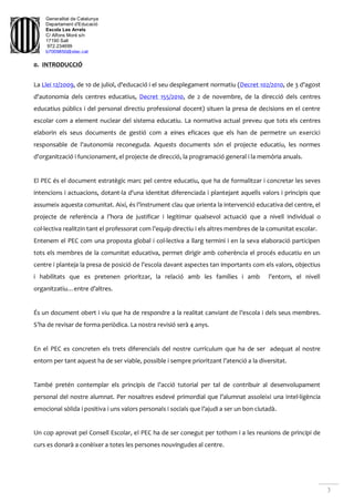 Generalitat de Catalunya
Departament d'Educació
Escola Les Arrels
C/ Alfons Moré s/n
17190 Salt
972.234699
b7009850@xtec.cat
3
0. INTRODUCCIÓ
La Llei 12/2009, de 10 de juliol, d'educació i el seu desplegament normatiu (Decret 102/2010, de 3 d'agost
d'autonomia dels centres educatius, Decret 155/2010, de 2 de novembre, de la direcció dels centres
educatius públics i del personal directiu professional docent) situen la presa de decisions en el centre
escolar com a element nuclear del sistema educatiu. La normativa actual preveu que tots els centres
elaborin els seus documents de gestió com a eines eficaces que els han de permetre un exercici
responsable de l'autonomia reconeguda. Aquests documents són el projecte educatiu, les normes
d'organització i funcionament, el projecte de direcció, la programació general i la memòria anuals.
El PEC és el document estratègic marc pel centre educatiu, que ha de formalitzar i concretar les seves
intencions i actuacions, dotant-la d'una identitat diferenciada i plantejant aquells valors i principis que
assumeix aquesta comunitat. Així, és l’instrument clau que orienta la intervenció educativa del centre, el
projecte de referència a l’hora de justificar i legitimar qualsevol actuació que a nivell individual o
col·lectiva realitzin tant el professorat com l’equip directiu i els altres membres de la comunitat escolar.
Entenem el PEC com una proposta global i col·lectiva a llarg termini i en la seva elaboració participen
tots els membres de la comunitat educativa, permet dirigir amb coherència el procés educatiu en un
centre i planteja la presa de posició de l’escola davant aspectes tan importants com els valors, objectius
i habilitats que es pretenen prioritzar, la relació amb les famílies i amb l’entorn, el nivell
organitzatiu…entre d’altres.
És un document obert i viu que ha de respondre a la realitat canviant de l’escola i dels seus membres.
S’ha de revisar de forma periòdica. La nostra revisió serà 4 anys.
En el PEC es concreten els trets diferencials del nostre currículum que ha de ser adequat al nostre
entorn per tant aquest ha de ser viable, possible i sempre prioritzant l’atenció a la diversitat.
També pretén contemplar els principis de l’acció tutorial per tal de contribuir al desenvolupament
personal del nostre alumnat. Per nosaltres esdevé primordial que l’alumnat assoleixi una intel·ligència
emocional sòlida i positiva i uns valors personals i socials que l’ajudi a ser un bon ciutadà.
Un cop aprovat pel Consell Escolar, el PEC ha de ser conegut per tothom i a les reunions de principi de
curs es donarà a conèixer a totes les persones nouvingudes al centre.
 