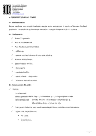Generalitat de Catalunya
Departament d'Educació
Escola Les Arrels
C/ Alfons Moré s/n
17190 Salt
972.234699
b7009850@xtec.cat
6
2. CARACTERÍSTIQUES DEL CENTRE
2.1. Nivells educatius
És una escola de nova creació i cada curs escolar anem augmentant el nombre d’alumnes, famílies i
professors. La ràtio és de 25 alumnes per mestre/a, a excepció de P3 que és de 23 i P4 de 24.
2.2 Equipaments
 Aules d’EI i primària.
 Aula de Psicomotricitat.
 Aula d’audiovisuals i informàtica.
 1 biblioteca.
 1 aula de tutoria d’EI i 1 aula de tutoria de primària.
 Aules de desdoblament.
 3 despatxos de direcció.
 1 Consergeria
 1 menjador i 1 office
 1 pati d’Infantil i 1 de primària.
 Lavabos de mestres i alumnes.
2.3 Funcionament del centre
 Horaris:
Horari alumnat:
Infantil i primària: Matins de 9 a 13 h. i tardes de 15 a 17 h. Enguany fem 6ª hora.
Horari professorat: dimarts, dimecres i divendres de 9 a 13 h i de 15 a 17.
dilluns i dijous de 9 a 14 h. i de 15 a 17 h.
 Finançament: l’alumnat paga una única quota pels llibres, material escolar i excursions.
 Organització del professorat:
 Per Cicles.
 En comissions.
 