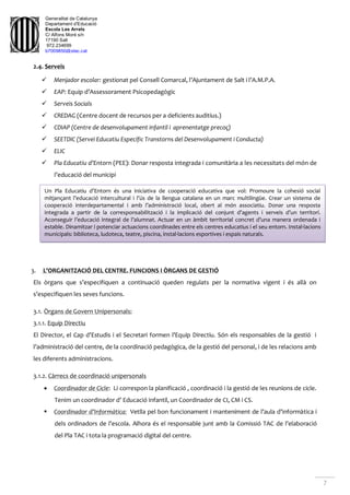 Generalitat de Catalunya
Departament d'Educació
Escola Les Arrels
C/ Alfons Moré s/n
17190 Salt
972.234699
b7009850@xtec.cat
7
2.4. Serveis
 Menjador escolar: gestionat pel Consell Comarcal, l’Ajuntament de Salt i l’A.M.P.A.
 EAP: Equip d’Assessorament Psicopedagògic
 Serveis Socials
 CREDAG (Centre docent de recursos per a deficients auditius.)
 CDIAP (Centre de desenvolupament infantil i aprenentatge precoç)
 SEETDIC (Servei Educatiu Específic Transtorns del Desenvolupament i Conducta)
 ELIC
 Pla Educatiu d’Entorn (PEE): Donar resposta integrada i comunitària a les necessitats del món de
l’educació del municipi
3. L’ORGANITZACIÓ DEL CENTRE. FUNCIONS I ÒRGANS DE GESTIÓ
Els òrgans que s’especifiquen a continuació queden regulats per la normativa vigent i és allà on
s’especifiquen les seves funcions.
3.1. Òrgans de Govern Unipersonals:
3.1.1. Equip Directiu
El Director, el Cap d’Estudis i el Secretari formen l’Equip Directiu. Són els responsables de la gestió i
l’administració del centre, de la coordinació pedagògica, de la gestió del personal, i de les relacions amb
les diferents administracions.
3.1.2. Càrrecs de coordinació unipersonals
 Coordinador de Cicle: Li correspon la planificació , coordinació i la gestió de les reunions de cicle.
Tenim un coordinador d’ Educació infantil, un Coordinador de CI, CM i CS.
 Coordinador d’Informàtica: Vetlla pel bon funcionament i manteniment de l’aula d’informàtica i
dels ordinadors de l’escola. Alhora és el responsable junt amb la Comissió TAC de l’elaboració
del Pla TAC i tota la programació digital del centre.
Un Pla Educatiu d’Entorn és una iniciativa de cooperació educativa que vol: Promoure la cohesió social
mitjançant l’educació intercultural i l’ús de la llengua catalana en un marc multilingüe. Crear un sistema de
cooperació interdepartamental i amb l’administració local, obert al món associatiu. Donar una resposta
integrada a partir de la corresponsabilització i la implicació del conjunt d’agents i serveis d’un territori.
Aconseguir l’educació integral de l’alumnat. Actuar en un àmbit territorial concret d’una manera ordenada i
estable. Dinamitzar i potenciar actuacions coordinades entre els centres educatius i el seu entorn. Instal·lacions
municipals: biblioteca, ludoteca, teatre, piscina, instal·lacions esportives i espais naturals.
 
