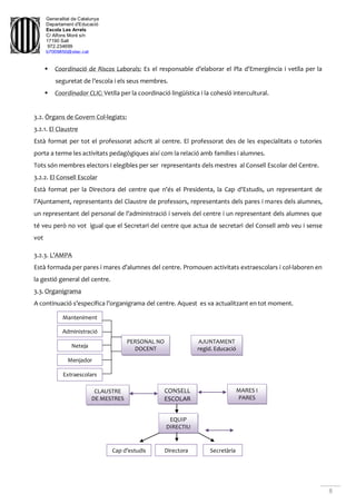 Generalitat de Catalunya
Departament d'Educació
Escola Les Arrels
C/ Alfons Moré s/n
17190 Salt
972.234699
b7009850@xtec.cat
8
 Coordinació de Riscos Laborals: Es el responsable d’elaborar el Pla d’Emergència i vetlla per la
seguretat de l’escola i els seus membres.
 Coordinador CLIC: Vetlla per la coordinació lingüística i la cohesió intercultural.
3.2. Òrgans de Govern Col·legiats:
3.2.1. El Claustre
Està format per tot el professorat adscrit al centre. El professorat des de les especialitats o tutories
porta a terme les activitats pedagògiques així com la relació amb famílies i alumnes.
Tots són membres electors i elegibles per ser representants dels mestres al Consell Escolar del Centre.
3.2.2. El Consell Escolar
Està format per la Directora del centre que n’és el Presidenta, la Cap d’Estudis, un representant de
l’Ajuntament, representants del Claustre de professors, representants dels pares i mares dels alumnes,
un representant del personal de l’administració i serveis del centre i un representant dels alumnes que
té veu però no vot igual que el Secretari del centre que actua de secretari del Consell amb veu i sense
vot
3.2.3. L’AMPA
Està formada per pares i mares d’alumnes del centre. Promouen activitats extraescolars i col·laboren en
la gestió general del centre.
3.3. Organigrama
A continuació s’especifica l’organigrama del centre. Aquest es va actualitzant en tot moment.
CONSELL
ESCOLAR
PERSONAL NO
DOCENT
AJUNTAMENT
regid. Educació
CLAUSTRE
DE MESTRES
MARES I
PARES
Manteniment
Administració
Neteja
Menjador
Extraescolars
Cap d’estudis
EQUIP
DIRECTIU
Directora Secretària
 
