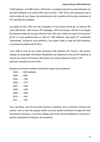 Projecte Educatiu ZER Mediterrània
10
2.490 habitants, amb 888 homes i 838 dones. La població total del municipi d'Alcanar era
de 8.023 habitants (a la ciutat 6.406 veïns) de dret i 7.997 de fet, això representa que la
zona turística de Les Cases i les urbanitzacions de la perifèria del municipi constituien el
31% del total de la població.
Les dades de l'any 1991 són més completes: el nucli estava format per un total de 764
veïns (398 dones i 366 homes), 794 habitatges, 249 de principals i 545 de no principals.
Els habitants totals del municipi d'Alcanar l'any 1991 eren 7.848 (a la ciutat 6.212) de dret i
de fet. La zona perifèrica tenia un total de 1.690 habitants, dels quals 571 considerats
"disseminats". Sumant la zona perifèrica i Les Cases s'obté un total de 2.454 habitants,
una pèrdua de població de 36 veïns.
L'any 1996 el nucli de Les Cases comprenia 799 habitants (377 homes i 422 dones);
ressalta al nomenclàtor de l'Institut d'Estadística de Catalunya la xifra de 874 habitants al
nucli de Les Cases (418 homes i 456 dones). Al municipi d'Alcanar hi havia 7.727
persones censades (al nucli 6.624).
Després de consultar el padró municipal les dades més actuals són:
2003 …….1204 habitants
2004 …….1289 “
2005 ……. 1376
2006 ……. 1417
2007 ……. 1556
2008 ……. 1526
2009 ……. 1558
2010 ……. 1551
2011 ……. 1591
Avui, Les Cases, amb mil cinc-cents noranta un habitants, són un pintoresc i tranquil nucli
mariner, amb un tram de passeig marítim a la seva banda meridional -tot seguit del barri
anomenat la Caravana, i a punt per enllaçar amb el parc litoral del Marjal en construcció- i
òptimes expectatives turístiques i de creixement.
 