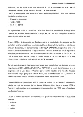 Projecte Educatiu ZER Mediterrània
12
municipal, on es troba l’OFICINA DELEGADA DE L’AJUNTAMENT D’ALCANAR,
conservant al mateix temps una aula al PÒSIT DE PESCADORS.
Llavors ja funcionaven tres aules amb nois i noies conjuntament, i amb tres mestres,
distribuïts amb tres grups:
- Parvulari o preescolar
- 1r i 2n d’EGB
- 3r, 4t i 5è d’EGB
En implantar-se l’EGB, a l’escola de Les Cases d’Alcanar, anomenada “Col·legi Públic
Graduat” els alumnes de l’anomenada 2a etapa (6è, 7è i 8è), són transportats a l’escola
Joan Baptista Serra d’Alcanar.
El curs 1980-81 la Generalitat de Catalunya dóna la possibilitat a les escoles que ho
sol·liciten, amb tot una sèrie de condicions què havia de complir i una sèrie de tràmits que
s’havien de realitzar, de transformar-se en ESCOLA CATALANA integrant-se a la nova
xarxa d’Escoles Catalanes que en aquell moment s’iniciava. Feta la sol·licitud, aquesta és
aprovada per la Generalitat, i des d’aquell moment el COL·LEGI PÚBLIC GRADUAT DE
LES CASES D’ALCANAR, passa a ésser ESCOLA CATALANA xarxa a la que
posteriorment s’integraran totes les escoles de CATALUNYA.
Durant aquests anys 80 i per poder aconseguir que estiguin tots els alumnes junts, es
negocia amb el COL·LEGI SANT JOSEP de TORTOSA, la cessió d’uns locals de la seva
propietat aquí a Les Cases d’Alcanar, per poder-hi instal·lar tota l’escola. Aquests
cedeixen una antiga granja que està en desús, que és condicionada per l’Ajuntament. A
partir d’aleshores, l’escola funciona amb totes les seves instal·lacions juntes.
Des del moment en què s’unifica l’escola i l’alumnat està tot junt, comencen a iniciar-se els
tràmits per què els alumnes de Les Cases d’Alcanar deixin d’anar a acabar l’EGB a
Alcanar, i vagin quedant-se progressivament, completant-se tota l’EGB aquí a l’escola de
Les Cases d’Alcanar.
Llavors la plantilla de mestres s’incrementà, i es quedà l’escola distribuïda en 5 grups i 5
mestres:
- Pàrvuls
- 1r i 2n
- 3r i 4t
 