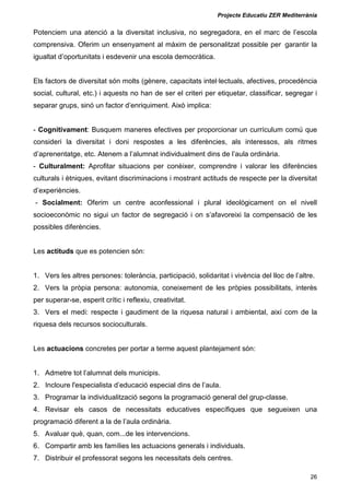 Projecte Educatiu ZER Mediterrània
26
Potenciem una atenció a la diversitat inclusiva, no segregadora, en el marc de l’escola
comprensiva. Oferim un ensenyament al màxim de personalitzat possible per garantir la
igualtat d’oportunitats i esdevenir una escola democràtica.
Els factors de diversitat són molts (gènere, capacitats intel·lectuals, afectives, procedència
social, cultural, etc.) i aquests no han de ser el criteri per etiquetar, classificar, segregar i
separar grups, sinó un factor d’enriquiment. Això implica:
- Cognitivament: Busquem maneres efectives per proporcionar un currículum comú que
consideri la diversitat i doni respostes a les diferències, als interessos, als ritmes
d’aprenentatge, etc. Atenem a l’alumnat individualment dins de l’aula ordinària.
- Culturalment: Aprofitar situacions per conèixer, comprendre i valorar les diferències
culturals i ètniques, evitant discriminacions i mostrant actituds de respecte per la diversitat
d’experiències.
- Socialment: Oferim un centre aconfessional i plural ideològicament on el nivell
socioeconòmic no sigui un factor de segregació i on s’afavoreixi la compensació de les
possibles diferències.
Les actituds que es potencien són:
1. Vers les altres persones: tolerància, participació, solidaritat i vivència del lloc de l’altre.
2. Vers la pròpia persona: autonomia, coneixement de les pròpies possibilitats, interès
per superar-se, esperit crític i reflexiu, creativitat.
3. Vers el medi: respecte i gaudiment de la riquesa natural i ambiental, així com de la
riquesa dels recursos socioculturals.
Les actuacions concretes per portar a terme aquest plantejament són:
1. Admetre tot l’alumnat dels municipis.
2. Incloure l'especialista d’educació especial dins de l’aula.
3. Programar la individualització segons la programació general del grup-classe.
4. Revisar els casos de necessitats educatives específiques que segueixen una
programació diferent a la de l’aula ordinària.
5. Avaluar què, quan, com...de les intervencions.
6. Compartir amb les famílies les actuacions generals i individuals.
7. Distribuir el professorat segons les necessitats dels centres.
 