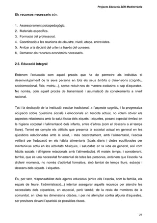Projecte Educatiu ZER Mediterrània
27
Els recursos necessaris són:
1. Assessorament psicopedagògic.
2. Materials específics.
3. Formació del professorat.
4. Coordinació a les reunions de claustre, nivell, etapa, entrevistes.
5. Arribar a la decisió del criteri a través del consens.
6. Demanar els recursos econòmics necessaris.
2.6. Educació integral
Entenem l’educació com aquell procés que ha de permetre als individus el
desenvolupament de la seva persona en tots els seus àmbits o dimensions (cognitiu,
socioemocional, físic, motriu...), sense reduir-nos de manera exclusiva a cap d’aquestes.
No només, com aquell procés de transmissió i acumulació de coneixements a nivell
racional.
Tot i la dedicació de la institució escolar tradicional, a l’aspecte cognitiu, i la progressiva
ocupació sobre qüestions socials i emocionals en l’escola actual, no volem obviar els
aspectes relacionats amb la salut física dels xiquets i xiquetes, posant especial èmfasi en
la higiene corporal i l’alimentació dels infants, entre d’altres (com el descans o el temps
lliure). Tenint en compte els dèficits que presenta la societat actual en general en les
qüestions relacionades amb la salut, i més concretament, amb l’alimentació, l’escola
vetllarà per l’educació en els hàbits alimentaris (àpats diaris i dietes equilibrades per
mantenir-se actiu en les activitats bàsiques, i saludable en la vida en general, així com
hàbits socials i d’higiene relacionats amb l’alimentació). Al mateix temps, i considerant,
també, que és una necessitat fonamental de totes les persones, entenem que l’escola ha
d’oferir moments, no només d’activitat formativa, sinó també de temps lliure, esbarjo i
descans dels xiquets i xiquetes.
És, per tant, responsabilitat dels agents educatius (entre ells l’escola, com la família, els
espais de lleure, l’administració...) intentar assegurar aquells recursos per atendre les
necessitats dels xiquets/es, en especial, però també, de la resta de membres de la
comunitat, en totes les dimensions citades, i per no atemptar contra alguna d’aquestes,
ser previsors davant l’aparició de possibles riscos.
 