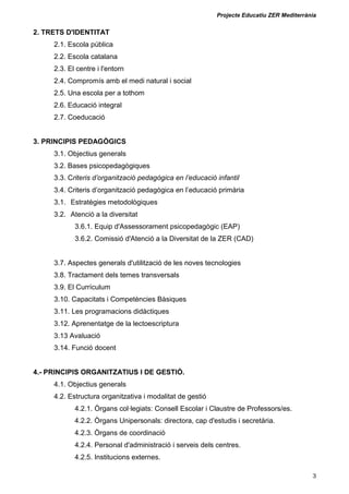 Projecte Educatiu ZER Mediterrània
3
2. TRETS D'IDENTITAT
2.1. Escola pública
2.2. Escola catalana
2.3. El centre i l'entorn
2.4. Compromís amb el medi natural i social
2.5. Una escola per a tothom
2.6. Educació integral
2.7. Coeducació
3. PRINCIPIS PEDAGÒGICS
3.1. Objectius generals
3.2. Bases psicopedagògiques
3.3. Criteris d’organització pedagògica en l’educació infantil
3.4. Criteris d’organització pedagògica en l’educació primària
3.1. Estratègies metodològiques
3.2. Atenció a la diversitat
3.6.1. Equip d'Assessorament psicopedagògic (EAP)
3.6.2. Comissió d'Atenció a la Diversitat de la ZER (CAD)
3.7. Aspectes generals d'utilització de les noves tecnologies
3.8. Tractament dels temes transversals
3.9. El Currículum
3.10. Capacitats i Competències Bàsiques
3.11. Les programacions didàctiques
3.12. Aprenentatge de la lectoescriptura
3.13 Avaluació
3.14. Funció docent
4.- PRINCIPIS ORGANITZATIUS I DE GESTIÓ.
4.1. Objectius generals
4.2. Estructura organitzativa i modalitat de gestió
4.2.1. Òrgans col·legiats: Consell Escolar i Claustre de Professors/es.
4.2.2. Òrgans Unipersonals: directora, cap d'estudis i secretària.
4.2.3. Òrgans de coordinació
4.2.4. Personal d'administració i serveis dels centres.
4.2.5. Institucions externes.
 