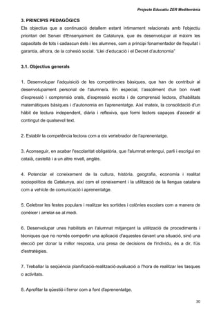 Projecte Educatiu ZER Mediterrània
30
3. PRINCIPIS PEDAGÒGICS
Els objectius que a continuació detallem estant íntimament relacionats amb l'objectiu
prioritari del Servei d'Ensenyament de Catalunya, que és desenvolupar al màxim les
capacitats de tots i cadascun dels i les alumnes, com a principi fonamentador de l'equitat i
garantia, alhora, de la cohesió social. “Llei d’educació i el Decret d’autonomia”
3.1. Objectius generals
1. Desenvolupar l’adquisició de les competències bàsiques, que han de contribuir al
desenvolupament personal de l'alumne/a. En especial, l’assoliment d'un bon nivell
d’expressió i comprensió orals, d’expressió escrita i de comprensió lectora, d’habilitats
matemàtiques bàsiques i d'autonomia en l'aprenentatge. Així mateix, la consolidació d'un
hàbit de lectura independent, diària i reflexiva, que formi lectors capaços d’accedir al
contingut de qualsevol text.
2. Establir la competència lectora com a eix vertebrador de l’aprenentatge.
3. Aconseguir, en acabar l'escolaritat obligatòria, que l'alumnat entengui, parli i escrigui en
català, castellà i a un altre nivell, anglès.
4. Potenciar el coneixement de la cultura, història, geografia, economia i realitat
sociopolítica de Catalunya, així com el coneixement i la utilització de la llengua catalana
com a vehicle de comunicació i aprenentatge.
5. Celebrar les festes populars i realitzar les sortides i colònies escolars com a manera de
conèixer i arrelar-se al medi.
6. Desenvolupar unes habilitats en l'alumnat mitjançant la utilització de procediments i
tècniques que no només comportin una aplicació d'aquestes davant una situació, sinó una
elecció per donar la millor resposta, una presa de decisions de l'individu, és a dir, l'ús
d'estratègies.
7. Treballar la seqüència planificació-realització-avaluació a l'hora de realitzar les tasques
o activitats.
8. Aprofitar la qüestió i l'error com a font d'aprenentatge.
 