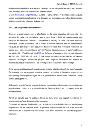 Projecte Educatiu ZER Mediterrània
47
diferents competències i, a la vegada, cada una de les competències bàsiques s'assoleix
com a conseqüència del treball en les distintes àrees.
El web Currículum i organització, a Àmbits > Competències > Competències bàsiques,
ofereix recursos i materials com a eina de suport als centres per a la millora de l'adquisició
de les competències bàsiques de l'alumnat.
3.11.- Les programacions didàctiques.
Entenem la programació com la planificació de la tasca educativa adreçada als i les
alumnes de cada cicle de l'etapa i per a cada àrea o àmbit de coneixements, que
comporta la concreció, distribució i temporització al llarg de cada cicle dels objectius,
continguts i criteris d'avaluació i de la relació d'aquests elements amb les competències
bàsiques. La ZER disposa d'un document de seqüenciació dels continguts curriculars per
a cada àrea i cicle, el qual n'és una part del Projecte Educatiu segons el que s'estableix en
els articles 14 i 17 del Decret 102/2010, de 3 d'agost, d'autonomia dels centres educatius
(DOGC núm. 5686, de 5.8.2010). El text literal d'aquests articles permet als centres
implantar estratègies didàctiques pròpies amb l'objectiu fonamental de millorar els
resultats educatius dels alumnes i les estratègies d'ensenyament i aprenentatge.
En la programació l'avaluació no pot quedar limitada a la identificació del que s'ha après.
És essencial que es programi també la pràctica de l'avaluació formativa, entesa com a
mitjà per regular els aprenentatges, és a dir, per identificar les dificultats i els errors i trobar
camins per superar-los.
Així mateix, també s'han de prendre decisions en relació amb les opcions metodològiques,
organitzatives i d'atenció a la diversitat de tot l'alumnat i amb les connexions entre les
diferents àrees.
Tenint en compte que no s'utilitzen llibres de text, tenen una capdal importància les
programacions d'aula, tercer nivell de concreció.
Correspon als mestres de cicle elaborar i actualitzar, abans de l'inici de curs, les unitats de
programació de les diferents àrees, el projecte interdisciplinari de cicle i les possibles
adaptacions en la programació ordinària de l'aula tenint en compte les característiques de
l'alumnat.
 