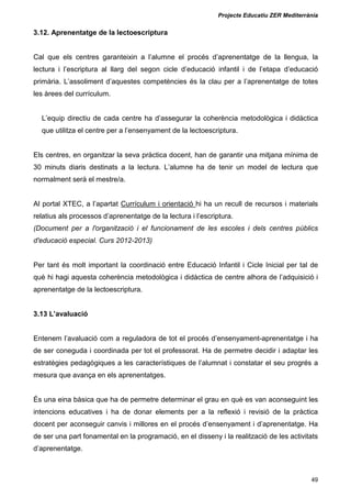 Projecte Educatiu ZER Mediterrània
49
3.12. Aprenentatge de la lectoescriptura
Cal que els centres garanteixin a l’alumne el procés d’aprenentatge de la llengua, la
lectura i l’escriptura al llarg del segon cicle d’educació infantil i de l’etapa d’educació
primària. L’assoliment d’aquestes competències és la clau per a l’aprenentatge de totes
les àrees del currículum.
L’equip directiu de cada centre ha d’assegurar la coherència metodològica i didàctica
que utilitza el centre per a l’ensenyament de la lectoescriptura.
Els centres, en organitzar la seva pràctica docent, han de garantir una mitjana mínima de
30 minuts diaris destinats a la lectura. L’alumne ha de tenir un model de lectura que
normalment serà el mestre/a.
Al portal XTEC, a l’apartat Currículum i orientació hi ha un recull de recursos i materials
relatius als processos d’aprenentatge de la lectura i l’escriptura.
(Document per a l'organització i el funcionament de les escoles i dels centres públics
d'educació especial. Curs 2012-2013)
Per tant és molt important la coordinació entre Educació Infantil i Cicle Inicial per tal de
què hi hagi aquesta coherència metodològica i didàctica de centre alhora de l’adquisició i
aprenentatge de la lectoescriptura.
3.13 L’avaluació
Entenem l’avaluació com a reguladora de tot el procés d’ensenyament-aprenentatge i ha
de ser coneguda i coordinada per tot el professorat. Ha de permetre decidir i adaptar les
estratègies pedagògiques a les característiques de l’alumnat i constatar el seu progrés a
mesura que avança en els aprenentatges.
És una eina bàsica que ha de permetre determinar el grau en què es van aconseguint les
intencions educatives i ha de donar elements per a la reflexió i revisió de la pràctica
docent per aconseguir canvis i millores en el procés d’ensenyament i d’aprenentatge. Ha
de ser una part fonamental en la programació, en el disseny i la realització de les activitats
d’aprenentatge.
 