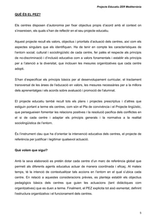 Projecte Educatiu ZER Mediterrània
5
QUÈ ÉS EL PEZ?
Els centres disposen d’autonomia per fixar objectius propis d’acord amb el context on
s’insereixen, els quals s’han de reflectir en el seu projecte educatiu.
Aquest projecte recull els valors, objectius i prioritats d’actuació dels centres, així com els
aspectes singulars que els identifiquen. Ha de tenir en compte les característiques de
l’entorn social, cultural i sociolingüístic de cada centre, fer palès el respecte als principis
de no-discriminació i d’inclusió educativa com a valors fonamentals i establir els principis
per a l’atenció a la diversitat, que inclouen les mesures organitzatives que cada centre
adopti.
S’han d’especificar els principis bàsics per al desenvolupament curricular, el tractament
transversal de les àrees de l’educació en valors, les mesures necessàries per a la millora
dels aprenentatges i els acords sobre avaluació i promoció de l’alumnat.
El projecte educatiu també recull tots els plans i projectes prescriptius i d’altres que
estiguin portant a terme els centres, com són el Pla de convivència i el Projecte lingüístic,
que persegueixen fomentar les relacions positives i la resolució pacifica dels conflictes en
el si de cada centre i adaptar els principis generals i la normativa a la realitat
sociolingüística de l’entorn.
És l’instrument clau que ha d’orientar la intervenció educativa dels centres, el projecte de
referència per justificar i legitimar qualsevol actuació.
Què volem que sigui?
Amb la seva elaboració es pretén dotar cada centre d’un marc de referència global que
permeti als diferents agents educatius actuar de manera coordinada i eficaç. Al mateix
temps, té la intenció de contextualitzar tals accions en l’entorn en el qual s’ubica cada
centre. En relació a aquestes consideracions prèvies, es planteja establir els objectius
pedagògics bàsics dels centres que guien les actuacions (tant didàctiques com
organitzatives) que es duen a terme. Finalment, el PEZ explicita tot això esmentat, definint
l’estructura organitzativa i el funcionament dels centres.
 