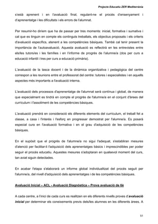 Projecte Educatiu ZER Mediterrània
51
s’està aprenent i en l’avaluació final, regulant-ne el procés d’ensenyament i
d’aprenentatge i les dificultats i els errors de l’alumnat.
Per resumir-ho diríem que ha de passar per tres moments: inicial, formativa i sumativa i
cal que es tinguin en compte els continguts treballats, els objectius proposats i els criteris
d'avaluació específics, atenent a les competències bàsiques. També cal tenir present la
importància de l’autoavaluació. Aquesta avaluació es reflectirà en les entrevistes entre
els/les tutors/es i les famílies i en l’informe de progrés de l’alumne/a (dos per curs a
educació infantil i tres per curs a educació primària).
L’avaluació de la tasca docent i de la dinàmica organitzativa i pedagògica del centre
correspon a les reunions entre el professorat del centre: tutores i especialistes i en aquells
aspectes més importants a l'avaluació interna.
L'avaluació dels processos d'aprenentatge de l'alumnat serà contínua i global, de manera
que especialment es tindrà en compte el progrés de l'alumne/a en el conjunt d'àrees del
currículum i l'assoliment de les competències bàsiques.
L'avaluació prendrà en consideració els diferents elements del currículum, el treball fet a
classe, a casa i l'interès i l'esforç en progressar demostrat per l'alumne/a. Es posarà
especial cura en l'avaluació formativa i en el grau d'adquisició de les competències
bàsiques.
En el supòsit que el progrés de l'alumne/a no sigui l'adequat, s'establiran mesures
d'atenció per facilitar-li l'adquisició dels aprenentatges bàsics i imprescindibles per poder
seguir el procés educatiu. Aquestes mesures s'adoptaran en qualsevol moment del curs,
tan aviat siguin detectades.
En acabar l'etapa s'elaborarà un informe global individualitzat del procés seguit per
l'alumne/a, del nivell d'adquisició dels aprenentatges i de les competències bàsiques.
Avaluació Inicial – ACL - Avaluació Diagnòstica – Prova avaluació de 6è
A cada centre, a l’inici de cada curs es realitzen en els diferents nivells proves d’avaluació
inicial per determinar els coneixements previs dels/les alumnes en les diferents àrees. A
 