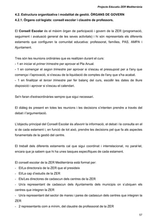 Projecte Educatiu ZER Mediterrània
57
4.2. Estructura organitzativa i modalitat de gestió. ÒRGANS DE GOVERN
4.2.1. Òrgans col·legiats: consell escolar i claustre de professors.
El Consell Escolar és el màxim òrgan de participació i govern de la ZER (programació,
seguiment i avaluació general de les seves activitats) i hi són representats els diferents
estaments que configuren la comunitat educativa: professorat, famílies, PAS, AMPA i
Ajuntament.
Tres són les reunions ordinàries que es realitzen durant el curs:
- 1 en iniciar el primer trimestre per aprovar el Pla Anual.
- 1 en començar el segon trimestre per aprovar si s'escau el pressupost per a l'any que
comença i l'aprovació, si s'escau de la liquidació de comptes de l'any que s'ha acabat.
- 1 en finalitzar el tercer trimestre per fer balanç del curs, escollir les dates de lliure
disposició i aprovar si s'escau el calendari.
Se'n faran d'extraordinàries sempre que sigui necessari.
El diàleg és present en totes les reunions i les decisions s’intenten prendre a través del
debat i l’argumentació.
L'objectiu principal del Consell Escolar és afavorir la informació, el debat i la consulta en el
si de cada estament i, en funció de tot això, prendre les decisions pel que fa als aspectes
fonamentals de la gestió del centre.
El treball dels diferents estaments cal que sigui coordinat i interrelacionat, no paral·lel,
encara que ja sabem que hi ha unes tasques específiques de cada estament.
El consell escolar de la ZER Mediterrània està format per:
- El/La directora/a de la ZER que el presideix
- El/La cap d’estudis de la ZER
- Els/Les directores de cadascun dels centres de la ZER
- Un/a representant de cadascun dels Ajuntaments dels municipis on s’ubiquen els
centres que integren la ZER
- Un/a representant del sector de mares i pares de cadascun dels centres que integren la
ZER
- 2 representants com a mínim, del claustre de professorat de la ZER
 