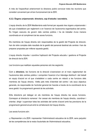 Projecte Educatiu ZER Mediterrània
59
A més de l’especificat anteriorment la directora podrà convocar totes les reunions que
consideri convenient per al bon funcionament de la ZER.
4.2.2. Òrgans unipersonals: directora, cap d’estudis i secretària.
L’equip directiu de la ZER Mediterrània està format per aquests tres òrgans unipersonals i
els que s’estableixin per reglament o en l’exercici de l’autonomia organitzativa del centre.
És l’òrgan executiu de govern dels centres públics i ha de treballar d’una manera
coordinada en el compliment de les seves funcions.
Els membres de l’equip directiu són responsables de la gestió del Projecte de direcció,
han de retre comptes dels resultats de la gestió del personal destinat als centres i han de
preparar propostes per millorar aquesta gestió.
L’equip directiu impulsa i coordina l’aplicació del Projecte educatiu i gestiona el Projecte
de direcció de la ZER.
Les funcions que realitzen aquestes persones són les següents:
Com a directora, les funcions de la direcció s’exerceixen en el marc reglamentari de
l’autonomia dels centres públics i comporten l’exercici d’un lideratge distribuït i del treball
en equip d’acord en el que s’estableixi a cada centre en relació a les funcions dels
membres de l’equip directiu. Vetlla pels trets d’identitat del centre i els seus objectius
generals, és responsable de l’activitat general de l’escola a través de la coordinació de la
seva gestió i la programació general de les activitats.
El/la director/a pot delegar en els membres de l’equip directiu les seves funcions.
Correspon al director/a nomenar i fer cessar els membres de l’equip directiu, coordinar i
orientar, dirigir i supervisar totes les activitats del centre d’acord amb les previsions de la
programació general anual amb la col·laboració de l’equip directiu.
Les seves funcions són:
a) Representar a la ZER i representar l’Administració educativa de la ZER, sens perjudici
de les competències de la resta d’autoritats de l’Administració educativa.
 