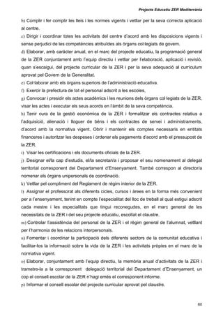 Projecte Educatiu ZER Mediterrània
60
b) Complir i fer complir les lleis i les normes vigents i vetllar per la seva correcta aplicació
al centre.
c) Dirigir i coordinar totes les activitats del centre d’acord amb les disposicions vigents i
sense perjudici de les competències atribuïdes als òrgans col·legiats de govern.
d) Elaborar, amb caràcter anual, en el marc del projecte educatiu, la programació general
de la ZER conjuntament amb l’equip directiu i vetllar per l’elaboració, aplicació i revisió,
quan s’escaigui, del projecte curricular de la ZER i per la seva adequació al currículum
aprovat pel Govern de la Generalitat.
e) Col·laborar amb els òrgans superiors de l’administració educativa.
f) Exercir la prefectura de tot el personal adscrit a les escoles,
g) Convocar i presidir els actes acadèmics i les reunions dels òrgans col·legiats de la ZER,
visar les actes i executar els seus acords en l’àmbit de la seva competència.
h) Tenir cura de la gestió econòmica de la ZER i formalitzar els contractes relatius a
l’adquisició, alienació i lloguer de béns i els contractes de servei i administraments,
d’acord amb la normativa vigent. Obrir i mantenir els comptes necessaris en entitats
financeres i autoritzar les despeses i ordenar els pagaments d’acord amb el pressupost de
la ZER.
i) Visar les certificacions i els documents oficials de la ZER.
j) Designar el/la cap d’estudis, el/la secretari/a i proposar el seu nomenament al delegat
territorial corresponent del Departament d’Ensenyament. També correspon al director/a
nomenar els òrgans unipersonals de coordinació.
k) Vetllar pel compliment del Reglament de règim interior de la ZER.
l) Assignar el professorat als diferents cicles, cursos i àrees en la forma més convenient
per a l’ensenyament, tenint en compte l’especialitat del lloc de treball al qual estigui adscrit
cada mestre i les especialitats que tingui reconegudes, en el marc general de les
necessitats de la ZER i del seu projecte educatiu, escoltat el claustre.
m) Controlar l’assistència del personal de la ZER i el règim general de l‘alumnat, vetllant
per l’harmonia de les relacions interpersonals.
n) Fomentar i coordinar la participació dels diferents sectors de la comunitat educativa i
facilitar-los la informació sobre la vida de la ZER i les activitats pròpies en el marc de la
normativa vigent.
o) Elaborar, conjuntament amb l’equip directiu, la memòria anual d’activitats de la ZER i
trametre-la a la corresponent delegació territorial del Departament d’Ensenyament, un
cop el consell escolar de la ZER n’hagi emès el corresponent informe.
p) Informar el consell escolar del projecte curricular aprovat pel claustre.
 