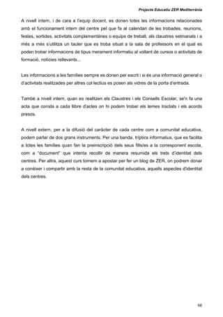 Projecte Educatiu ZER Mediterrània
66
A nivell intern, i de cara a l’equip docent, es donen totes les informacions relacionades
amb el funcionament intern del centre pel que fa al calendari de les trobades, reunions,
festes, sortides, activitats complementàries o equips de treball, als claustres setmanals i a
més a més s’utilitza un tauler que es troba situat a la sala de professors en el qual es
poden trobar informacions de tipus merament informatiu al voltant de cursos o activitats de
formació, notícies rellevants...
Les informacions a les famílies sempre es donen per escrit i si és una informació general o
d’activitats realitzades per altres col·lectius es posen als vidres de la porta d’entrada.
També a nivell intern, quan es realitzen els Claustres i els Consells Escolar, se'n fa una
acta que consta a cada llibre d'actes on hi podem trobar els temes tractats i els acords
presos.
A nivell extern, per a la difusió del caràcter de cada centre com a comunitat educativa,
podem parlar de dos grans instruments. Per una banda, tríptics informatius, que es facilita
a totes les famílies quan fan la preinscripció dels seus fills/es a la corresponent escola,
com a “document” que intenta recollir de manera resumida els trets d’identitat dels
centres. Per altra, aquest curs tornem a apostar per fer un blog de ZER, on podrem donar
a conèixer i compartir amb la resta de la comunitat educativa, aquells aspectes d'identitat
dels centres.
 