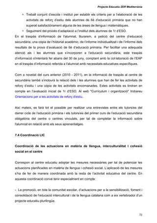 Projecte Educatiu ZER Mediterrània
72
Treball conjunt d’escola i institut per establir els criteris per a l’elaboració de les
activitats de reforç d’estiu dels alumnes de 6è d’educació primària que no han
superat satisfactòriament alguna de les àrees de llengua i matemàtiques.
Seguiment del procés d’adaptació a l’institut dels alumnes de 1r d’ESO.
En el traspàs d’informació de l'alumnat, lliurarem, a petició del centre d’educació
secundària, una còpia de l’historial acadèmic, de l’informe individualitzat i de l’informe dels
resultats de la prova d’avaluació de 6è d’educació primària. Per facilitar una adequada
atenció als i les alumnes que s’incorporen a l’educació secundària, este traspàs
d’informació s'intentarà fer abans del 30 de juny, comptant amb la col·laboració de l’EAP
en el traspàs d’informació referida a l'alumnat amb necessitats educatives específiques.
Com a novetat del curs anterior (2010 - 2011), en la informació de traspàs al centre de
secundària també s’inclourà la relació dels i les alumnes que han de fer les activitats de
reforç d’estiu i una còpia de les activitats encomanades. Estes activitats es tindran en
compte en l’avaluació inicial de 1r d’ESO. Al web "Currículum i organització" trobareu
Orientacions per a les activitats de reforç d'estiu.
Així mateix, es farà tot el possible per realitzar una entrevistes entre els tutors/es del
darrer cicle de l’educació primària i els tutors/es del primer curs de l’educació secundària
obligatòria del centre o centres vinculats, per tal de completar la informació sobre
l'alumnat en relació amb els seus aprenentatges.
7.4 Coordinació LIC
Coordinació de les actuacions en matèria de llengua, interculturalitat i cohesió
social en el centre
Correspon al centre educatiu adoptar les mesures necessàries per tal de potenciar les
actuacions planificades en matèria de llengua i cohesió social. L’aplicació de les mesures
s’ha de fer de manera coordinada amb la resta de l’activitat educativa del centre. En
aquesta coordinació convé tenir especialment en compte:
- La promoció, en tota la comunitat escolar, d’actuacions per a la sensibilització, foment i
consolidació de l’educació intercultural i de la llengua catalana com a eix vertebrador d’un
projecte educatiu plurilingüe.
 