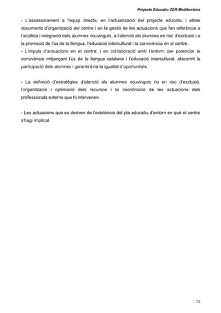 Projecte Educatiu ZER Mediterrània
73
- L’assessorament a l'equip directiu en l’actualització del projecte educatiu i altres
documents d’organització del centre i en la gestió de les actuacions que fan referència a
l’acollida i integració dels alumnes nouvinguts, a l’atenció als alumnes en risc d’exclusió i a
la promoció de l’ús de la llengua, l’educació intercultural i la convivència en el centre.
- L’impuls d’actuacions en el centre, i en col·laboració amb l’entorn, per potenciar la
convivència mitjançant l’ús de la llengua catalana i l’educació intercultural, afavorint la
participació dels alumnes i garantint-ne la igualtat d’oportunitats.
- La definició d’estratègies d’atenció als alumnes nouvinguts i/o en risc d’exclusió,
l’organització i optimació dels recursos i la coordinació de les actuacions dels
professionals externs que hi intervenen.
- Les actuacions que es deriven de l’existència del pla educatiu d’entorn en què el centre
s’hagi implicat.
 