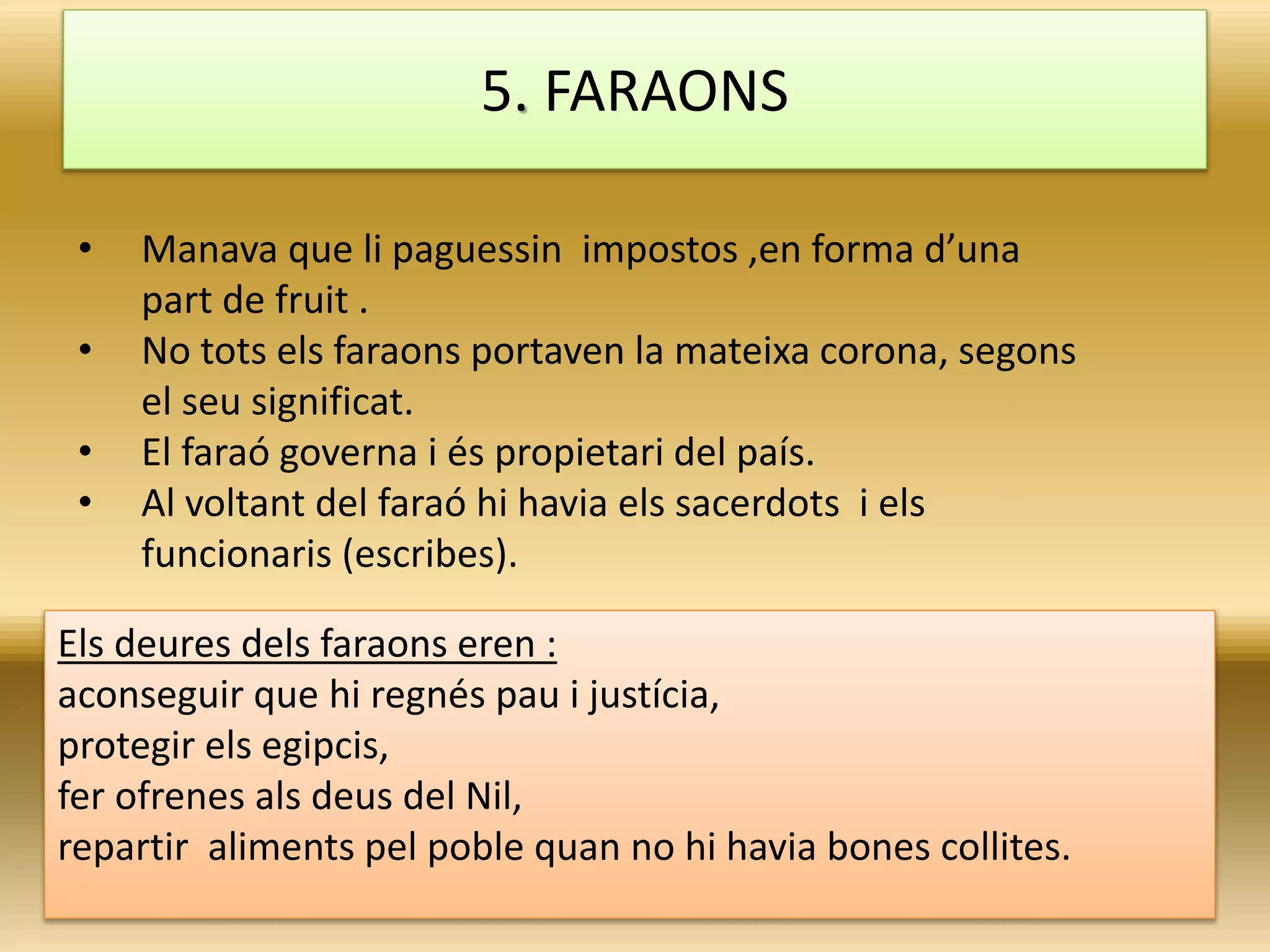 • Manava que li paguessin impostos ,en forma d’una
part de fruit .
• No tots els faraons portaven la mateixa corona, segons
el seu significat.
• El faraó governa i és propietari del país.
• Al voltant del faraó hi havia els sacerdots i els
funcionaris (escribes).
5. FARAONS
Els deures dels faraons eren :
aconseguir que hi regnés pau i justícia,
protegir els egipcis,
fer ofrenes als deus del Nil,
repartir aliments pel poble quan no hi havia bones collites.
 