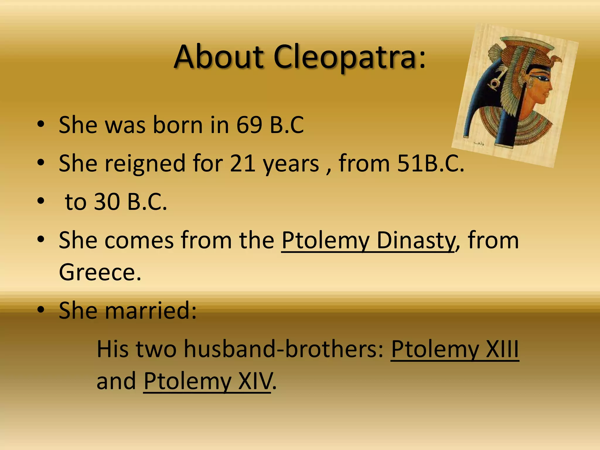 About Cleopatra:
• She was born in 69 B.C
• She reigned for 21 years , from 51B.C.
• to 30 B.C.
• She comes from the Ptolemy Dinasty, from
Greece.
• She married:
His two husband-brothers: Ptolemy XIII
and Ptolemy XIV.
 