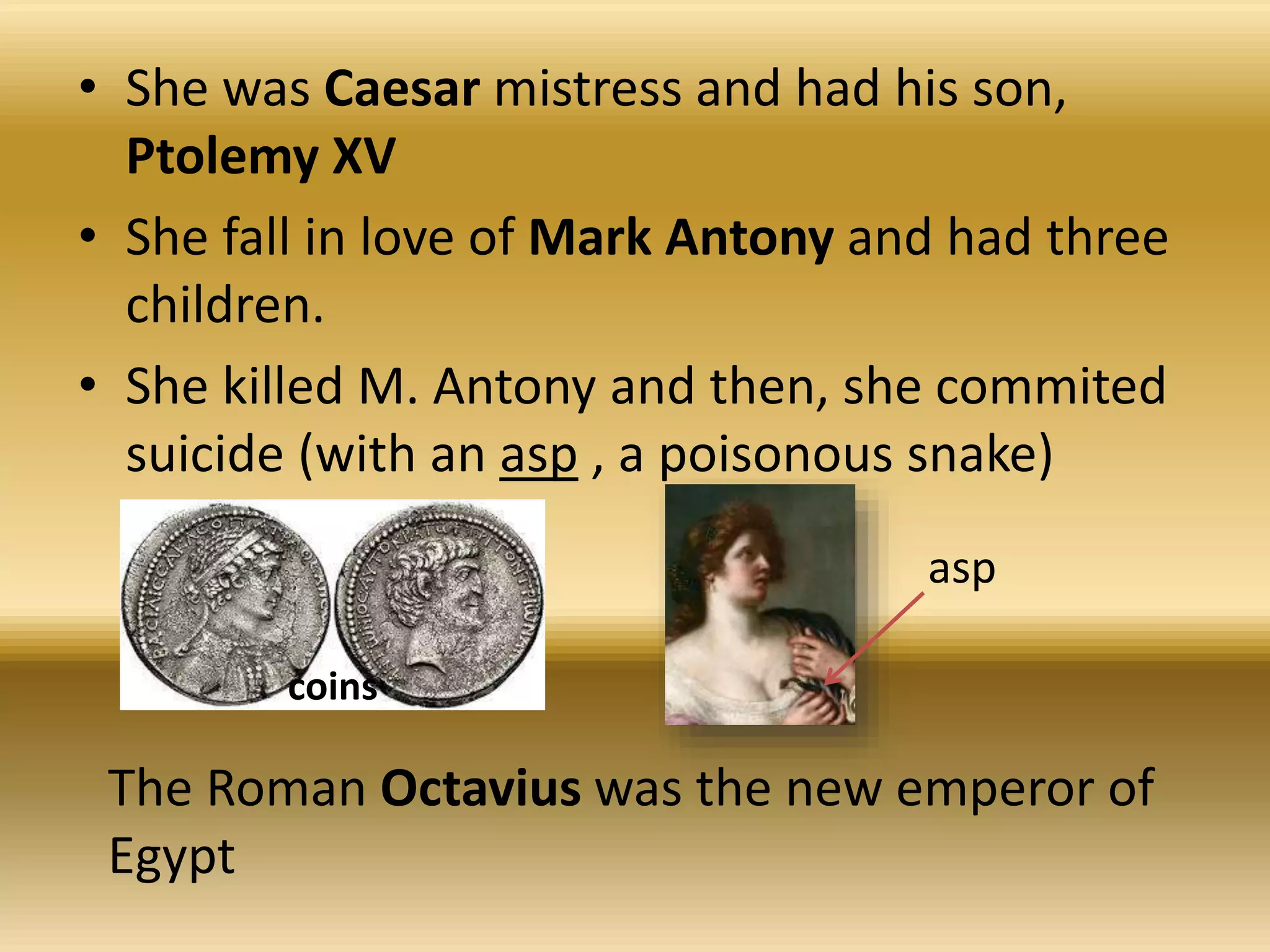 • She was Caesar mistress and had his son,
Ptolemy XV
• She fall in love of Mark Antony and had three
children.
• She killed M. Antony and then, she commited
suicide (with an asp , a poisonous snake)
coins
asp
The Roman Octavius was the new emperor of
Egypt
 