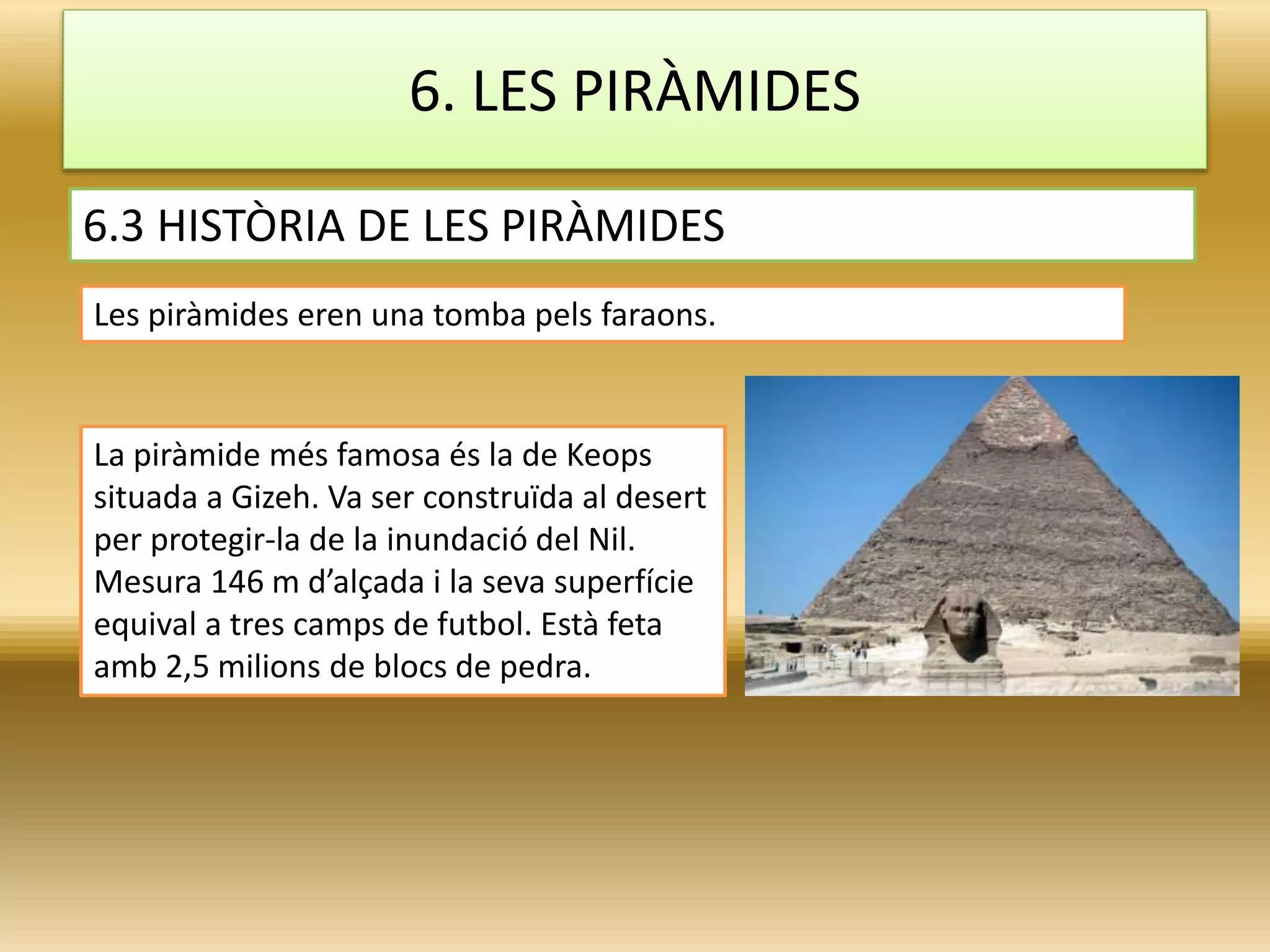 La piràmide més famosa és la de Keops
situada a Gizeh. Va ser construïda al desert
per protegir-la de la inundació del Nil.
Mesura 146 m d’alçada i la seva superfície
equival a tres camps de futbol. Està feta
amb 2,5 milions de blocs de pedra.
6.3 HISTÒRIA DE LES PIRÀMIDES
6. LES PIRÀMIDES
Les piràmides eren una tomba pels faraons.
 