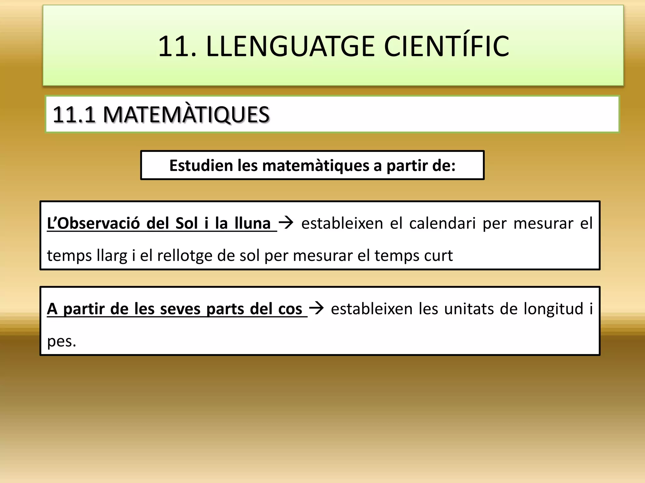 11. LLENGUATGE CIENTÍFIC
11.1 MATEMÀTIQUES
Estudien les matemàtiques a partir de:
L’Observació del Sol i la lluna  estableixen el calendari per mesurar el
temps llarg i el rellotge de sol per mesurar el temps curt
A partir de les seves parts del cos  estableixen les unitats de longitud i
pes.
 