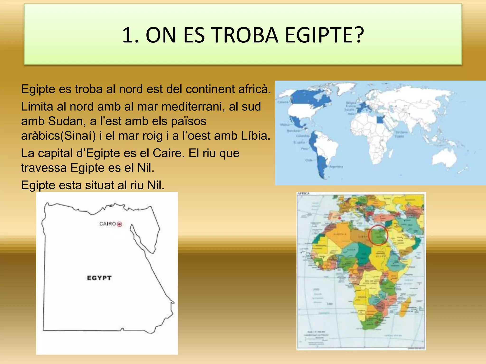 1. ON ES TROBA EGIPTE?
Egipte es troba al nord est del continent africà.
Limita al nord amb al mar mediterrani, al sud
amb Sudan, a l’est amb els països
aràbics(Sinaí) i el mar roig i a l’oest amb Líbia.
La capital d’Egipte es el Caire. El riu que
travessa Egipte es el Nil.
Egipte esta situat al riu Nil.
 