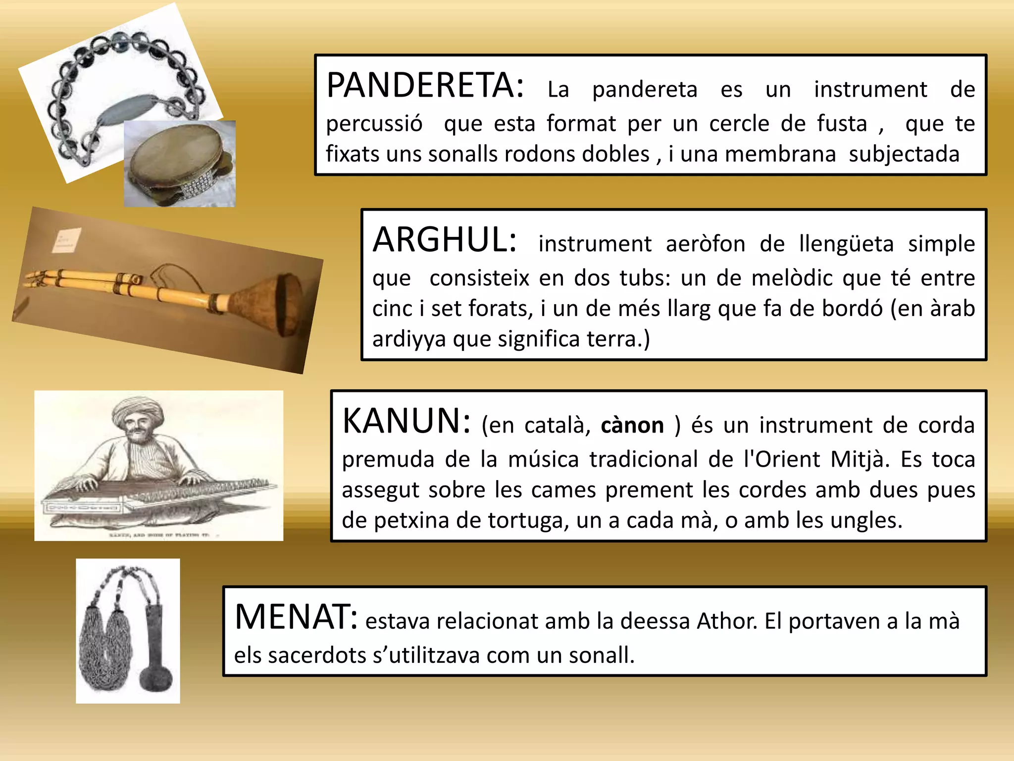 PANDERETA: La pandereta es un instrument de
percussió que esta format per un cercle de fusta , que te
fixats uns sonalls rodons dobles , i una membrana subjectada
ARGHUL: instrument aeròfon de llengüeta simple
que consisteix en dos tubs: un de melòdic que té entre
cinc i set forats, i un de més llarg que fa de bordó (en àrab
ardiyya que significa terra.)
MENAT: estava relacionat amb la deessa Athor. El portaven a la mà
els sacerdots s’utilitzava com un sonall.
KANUN: (en català, cànon ) és un instrument de corda
premuda de la música tradicional de l'Orient Mitjà. Es toca
assegut sobre les cames prement les cordes amb dues pues
de petxina de tortuga, un a cada mà, o amb les ungles.
 