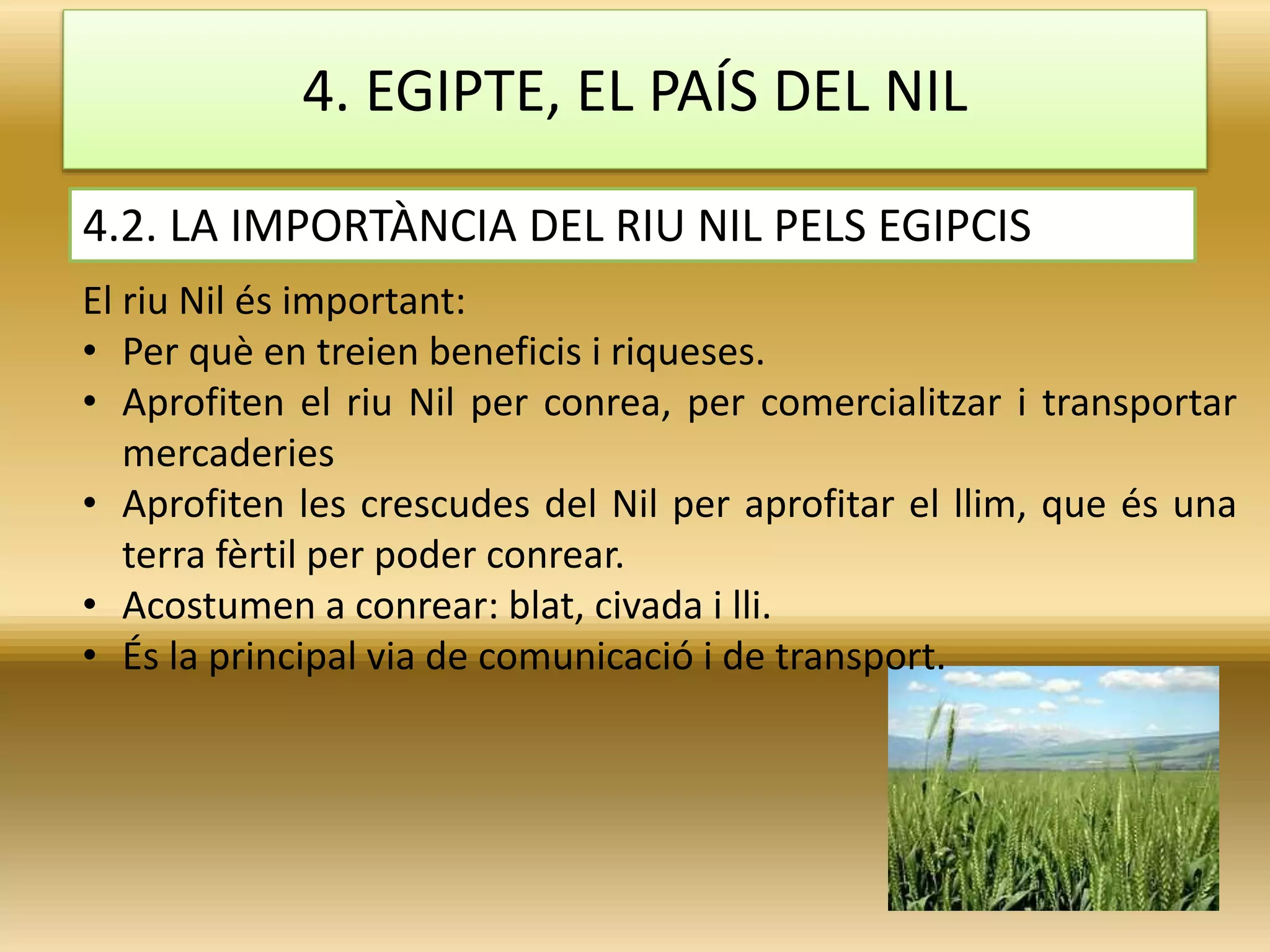 4. EGIPTE, EL PAÍS DEL NIL
El riu Nil és important:
• Per què en treien beneficis i riqueses.
• Aprofiten el riu Nil per conrea, per comercialitzar i transportar
mercaderies
• Aprofiten les crescudes del Nil per aprofitar el llim, que és una
terra fèrtil per poder conrear.
• Acostumen a conrear: blat, civada i lli.
• És la principal via de comunicació i de transport.
4.2. LA IMPORTÀNCIA DEL RIU NIL PELS EGIPCIS
 