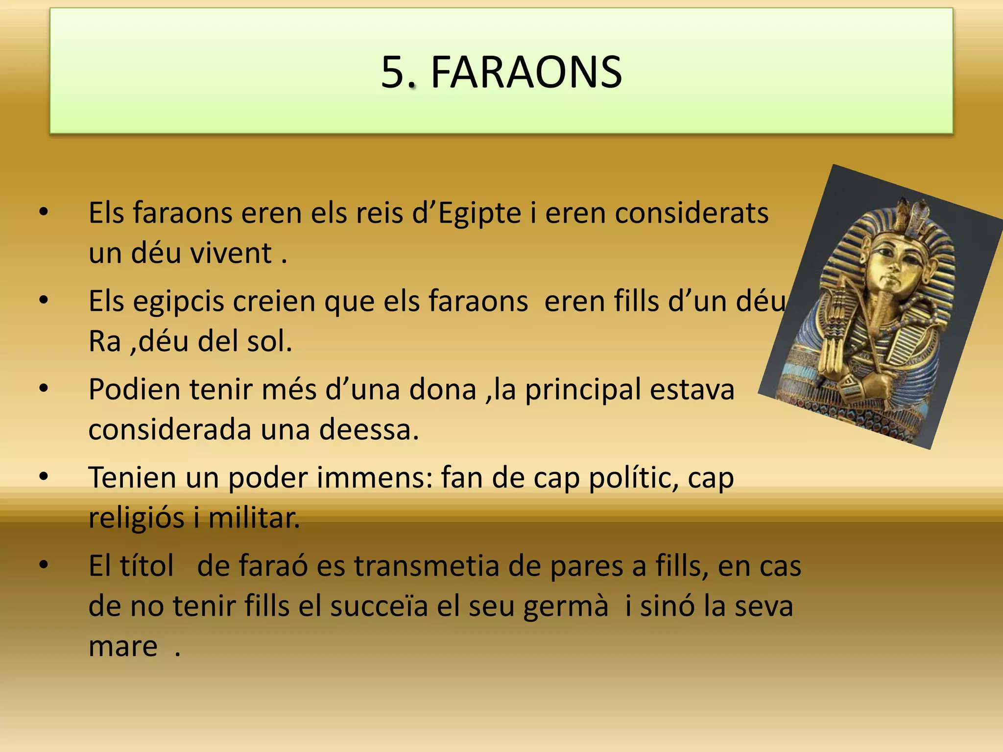• Els faraons eren els reis d’Egipte i eren considerats
un déu vivent .
• Els egipcis creien que els faraons eren fills d’un déu
Ra ,déu del sol.
• Podien tenir més d’una dona ,la principal estava
considerada una deessa.
• Tenien un poder immens: fan de cap polític, cap
religiós i militar.
• El títol de faraó es transmetia de pares a fills, en cas
de no tenir fills el succeïa el seu germà i sinó la seva
mare .
5. FARAONS
 