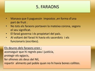 • Manava que li paguessin impostos ,en forma d’una
part de fruit .
• No tots els faraons portaven la mateixa corona, segons
el seu significat.
• El faraó governa i és propietari del país.
• Al voltant del faraó hi havia els sacerdots i els
funcionaris (escribes).
5. FARAONS
Els deures dels faraons eren :
aconseguir que hi regnés pau i justícia,
protegir els egipcis,
fer ofrenes als deus del Nil,
repartir aliments pel poble quan no hi havia bones collites.
 