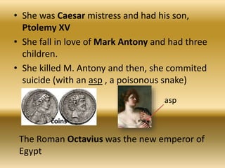 • She was Caesar mistress and had his son,
Ptolemy XV
• She fall in love of Mark Antony and had three
children.
• She killed M. Antony and then, she commited
suicide (with an asp , a poisonous snake)
coins
asp
The Roman Octavius was the new emperor of
Egypt
 