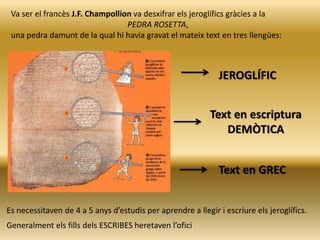 Va ser el francès J.F. Champollion va desxifrar els jeroglífics gràcies a la
PEDRA ROSETTA,
una pedra damunt de la qual hi havia gravat el mateix text en tres llengües:
JEROGLÍFIC
Text en escriptura
DEMÒTICA
Text en GREC
Es necessitaven de 4 a 5 anys d’estudis per aprendre a llegir i escriure els jeroglífics.
Generalment els fills dels ESCRIBES heretaven l’ofici
 