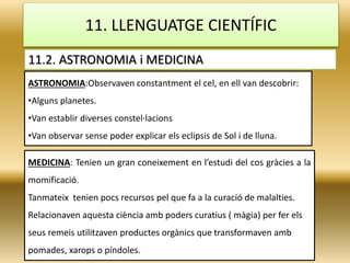 11. LLENGUATGE CIENTÍFIC
11.2. ASTRONOMIA i MEDICINA
ASTRONOMIA:Observaven constantment el cel, en ell van descobrir:
•Alguns planetes.
•Van establir diverses constel·lacions
•Van observar sense poder explicar els eclipsis de Sol i de lluna.
MEDICINA: Tenien un gran coneixement en l’estudi del cos gràcies a la
momificació.
Tanmateix tenien pocs recursos pel que fa a la curació de malalties.
Relacionaven aquesta ciència amb poders curatius ( màgia) per fer els
seus remeis utilitzaven productes orgànics que transformaven amb
pomades, xarops o píndoles.
 