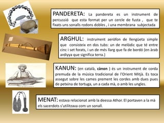 PANDERETA: La pandereta es un instrument de
percussió que esta format per un cercle de fusta , que te
fixats uns sonalls rodons dobles , i una membrana subjectada
ARGHUL: instrument aeròfon de llengüeta simple
que consisteix en dos tubs: un de melòdic que té entre
cinc i set forats, i un de més llarg que fa de bordó (en àrab
ardiyya que significa terra.)
MENAT: estava relacionat amb la deessa Athor. El portaven a la mà
els sacerdots s’utilitzava com un sonall.
KANUN: (en català, cànon ) és un instrument de corda
premuda de la música tradicional de l'Orient Mitjà. Es toca
assegut sobre les cames prement les cordes amb dues pues
de petxina de tortuga, un a cada mà, o amb les ungles.
 