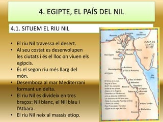 4. EGIPTE, EL PAÍS DEL NIL
4.1. SITUEM EL RIU NIL
• El riu Nil travessa el desert.
• Al seu costat es desenvolupen
les ciutats i és el lloc on viuen els
egipcis.
• És el segon riu més llarg del
món.
• Desemboca al mar Mediterrani
formant un delta.
• El riu Nil es divideix en tres
braços: Nil blanc, el Nil blau i
l’Atbara.
• El riu Nil neix al massís etíop.
 