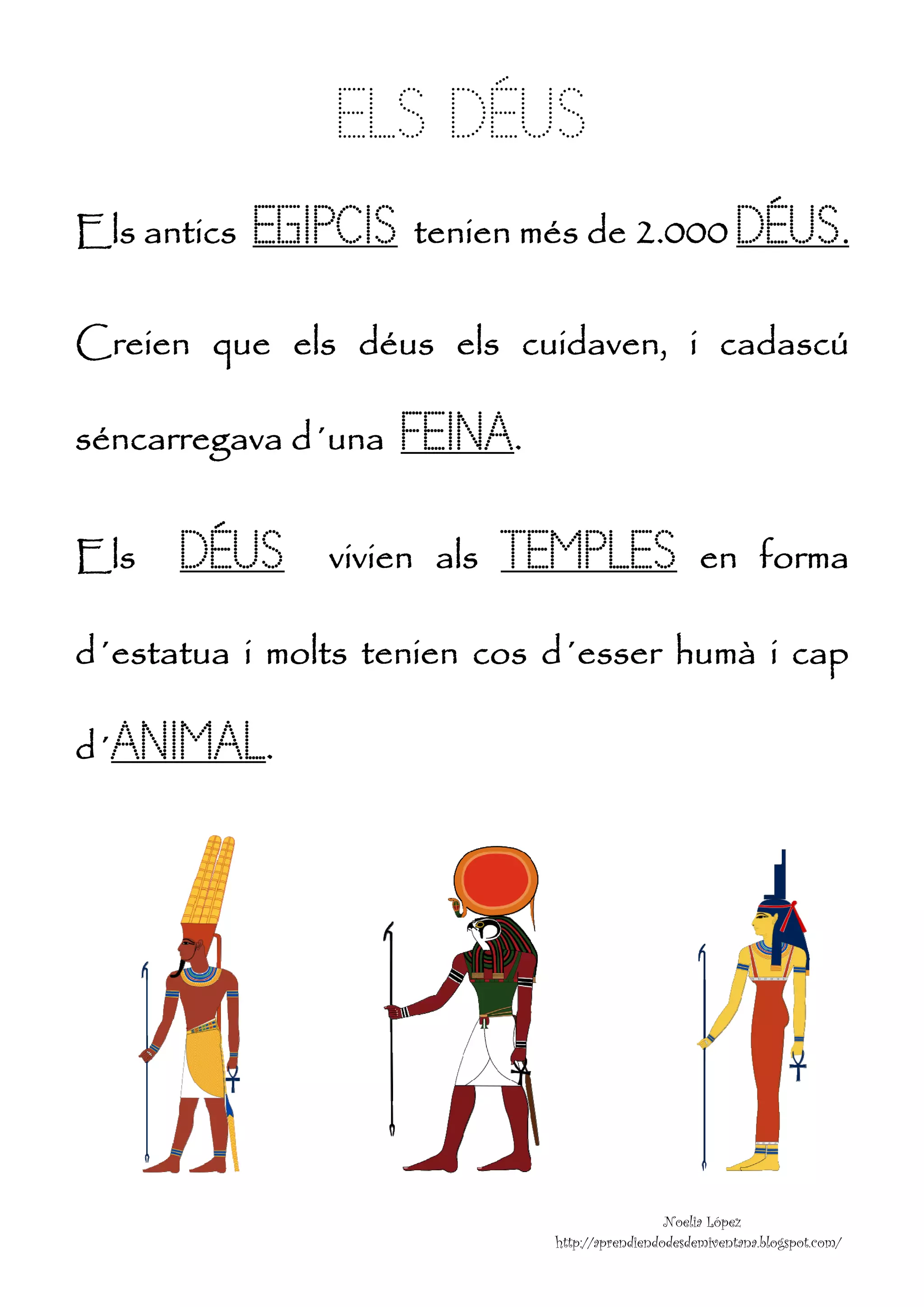 


               ELS DÉ S
                 S ÉUS
Els ntics
E an        EGIP t n més de 2.0 DÉUS
               PCIS tenien    000 D S.

Creie
C en que els déus els cuid
           s             daven, i ca
                                   adascú
                                        ú

séncarregav d´u
s         va una   FEINA
                   F A.

Els
E     DÉU
        US     vivien als
               v            TEMPLES
                                  S                  en forma
                                                            a

d´esta
d    atua i molts teni co d´e
                s    ien os esser humà i cap
                                     à     p

d ANIMAL.
d´     L




                                                N
                                                Noelia López
                              http:/
                                   //aprendiendod
                                                desdemiventana.blogspot.com
                                                                          m/
 