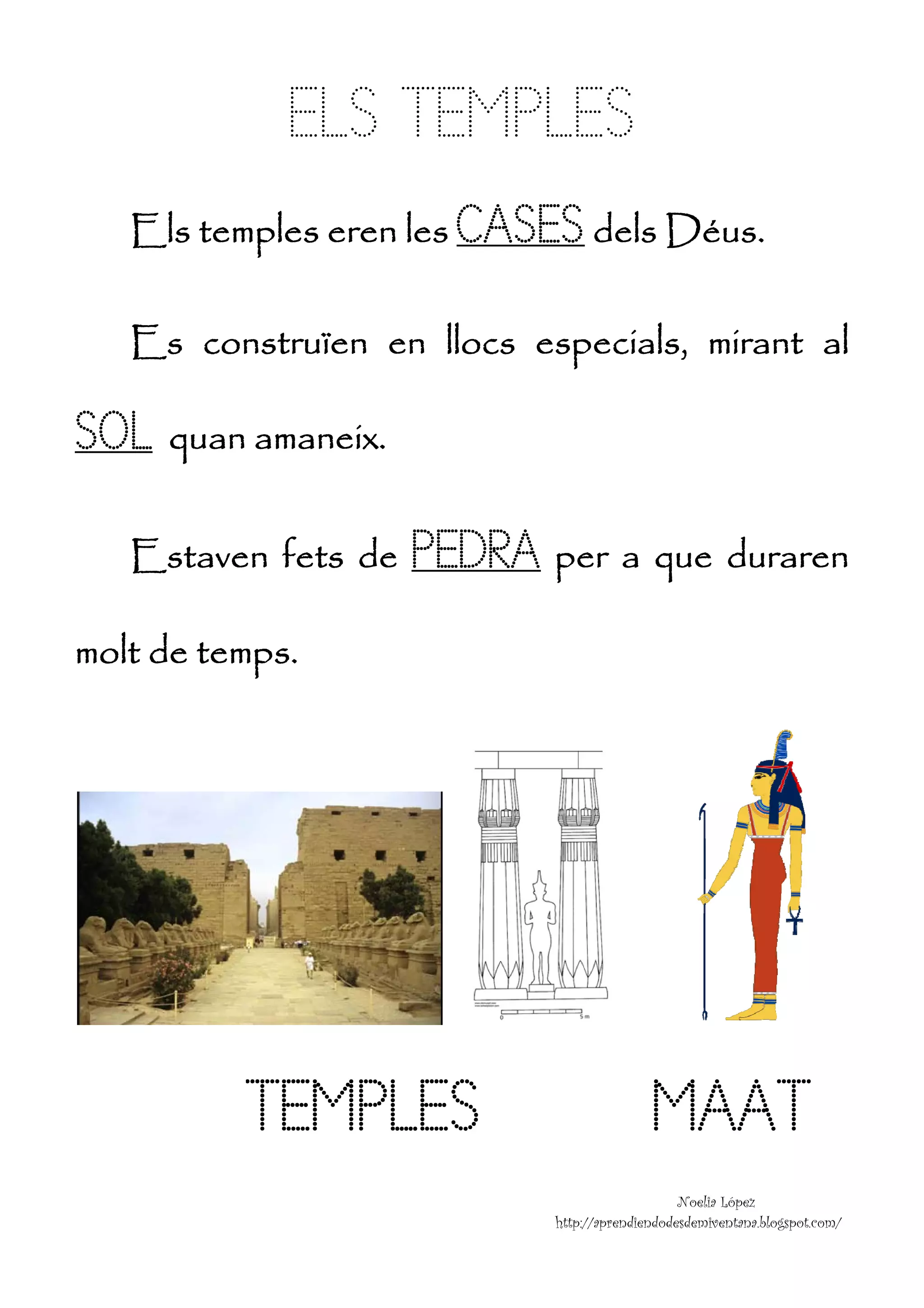 EL T MPLE
             LS TEM ES
    Els tem     eren le CA
          mples e     es ASES dels D s.
                                   Déus

    Es con
         nstruïe en llocs esp
               en n         pecials mir
                                  s, rant a
                                          al

SOL
S quan amaneix.

    Estaven fets de
               s      PEDR er que uraren
                      P RA pe a q du n
molt de
m d temps.




          TEM
          T MPLES                         M AT
                                          MAA
                                               Noelia López
                                                          z
                           http:/
                                //aprendiendod
                                             desdemiventana.blogspot.com
                                                                       m/
 
 