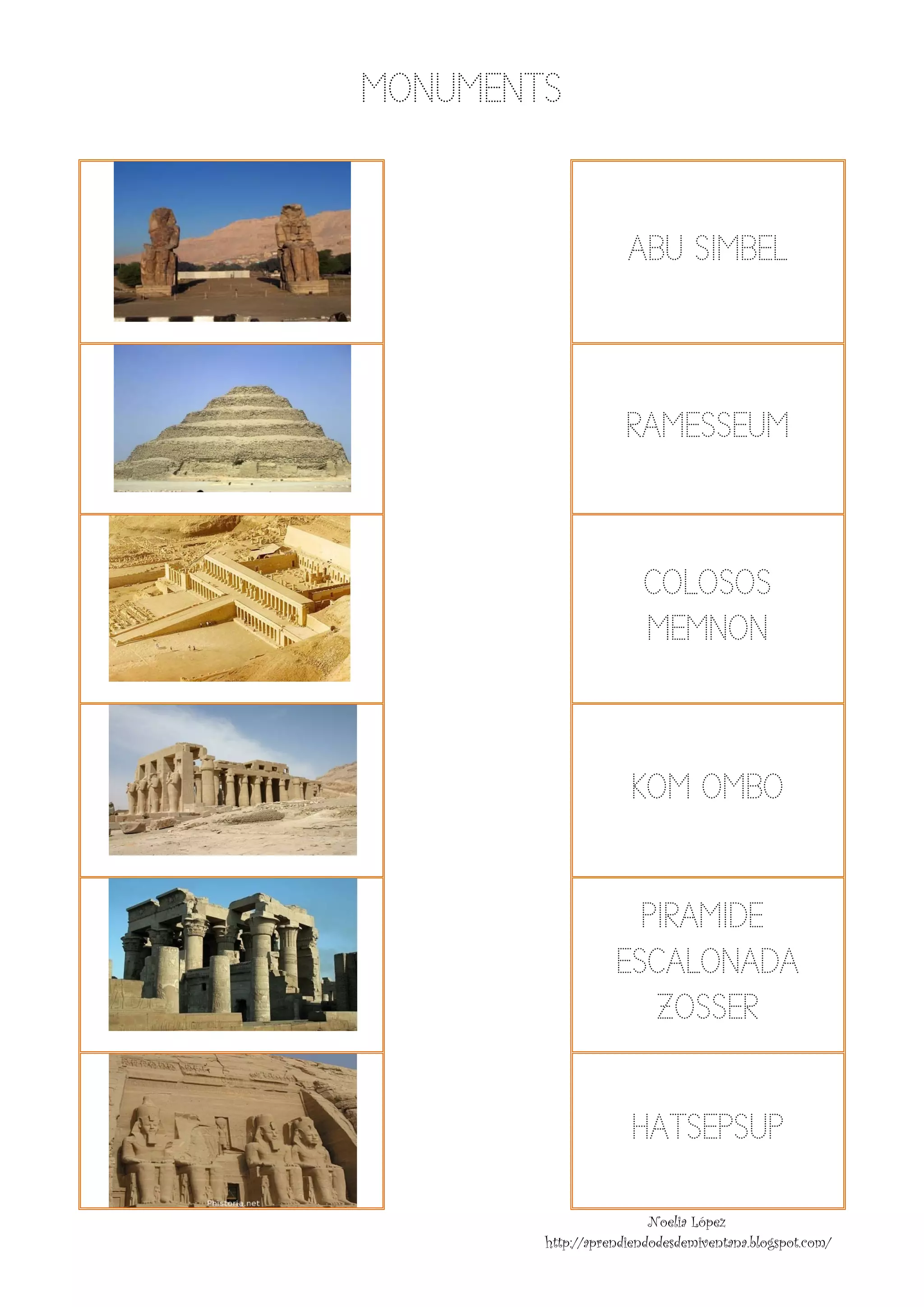 MON ENTS
                                                                          NUME


                                                                                                                                    ABU SIMB
                                                                                                                                      U    BEL
                                                                 
                                    




                                                                                                                                    RAM
                                                                                                                                      MESSEU
                                                                                                                                           UM
                                                                 
                                    




                                                                                                                                        CO OS
                                                                                                                                         OLOSO
                                                                                                                                        M
                                                                                                                                        MEMNONN
                                                                     
                                    




                                                                                                                                     KOM OMB
                                                                                                                                           BO
                                                                     
                                    


                                                                                                                                    PIR
                                                                                                                                      RAMIDE
                                                                                                                                           E
                                                                                                                                  ESCA ADA
                                                                                                                                      ALONA
                                                                     
                                                                                                                                     Z
                                                                                                                                     ZOSSER 
                                                                                                                                           R
                                    




                                                                                                                                     HA
                                                                                                                                      ATSEPSU
                                                                                                                                            UP
                                                                       
                                                                                                                                                 Noelia López
                                                                                                                http://a
                                                                                                                       aprendiendode
                                                                                                                                   esdemiventana.b
                                                                                                                                                 blogspot.com/
 