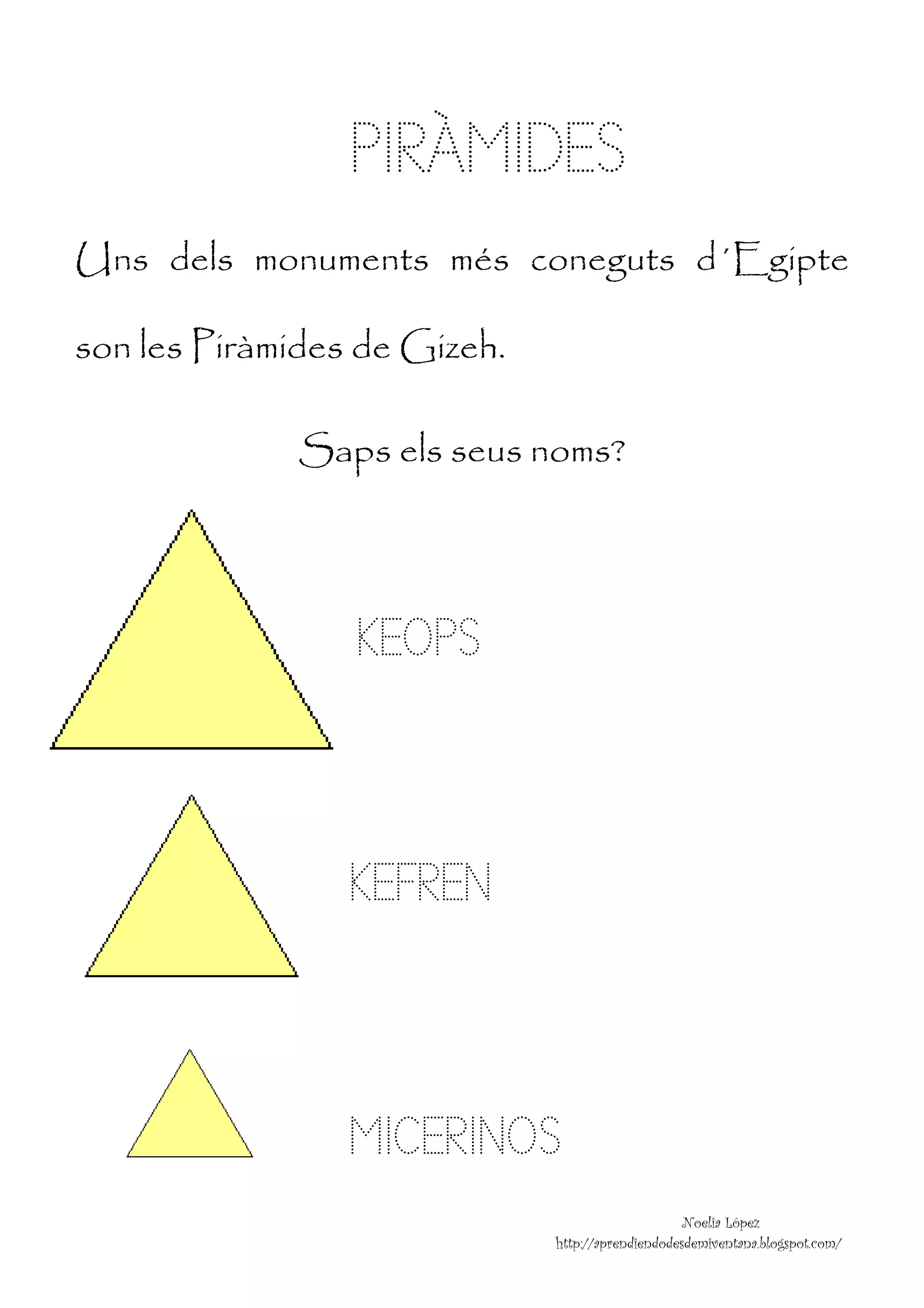 PIRÀMIDES
Uns dels monuments més coneguts d´Egipte

son les Piràmides de Gizeh.

              Saps els seus noms?




                 KEOPS



                 KEFREN



                 MICERINOS
                                                   Noelia López
                              http://aprendiendodesdemiventana.blogspot.com/
 